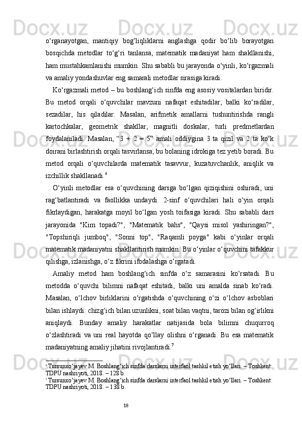18o‘rganayotgan,   mantiqiy   bog‘liqliklarni   anglashga   qodir   bo‘lib   borayotgan
bosqichda   metodlar   to‘g‘ri   tanlansa,   matematik   madaniyat   ham   shakllanishi,
ham mustahkamlanishi mumkin. Shu sababli bu jarayonda o‘yinli, ko‘rgazmali
va amaliy yondashuvlar eng samarali metodlar sirasiga kiradi.
Ko‘rgazmali metod – bu boshlang‘ich sinfda eng asosiy vositalardan biridir.
Bu   metod   orqali   o‘quvchilar   mavzuni   nafaqat   eshitadilar,   balki   ko‘radilar,
sezadilar,   his   qiladilar.   Masalan,   arifmetik   amallarni   tushuntirishda   rangli
kartochkalar,   geometrik   shakllar,   magnitli   doskalar,   turli   predmetlardan
foydalaniladi.   Masalan,   “3   +   2   =   5”   amali   oddiygina   3   ta   qizil   va   2   ta   ko‘k
doirani birlashtirish orqali tasvirlansa, bu bolaning idrokiga tez yetib boradi. Bu
metod   orqali   o‘quvchilarda   matematik   tasavvur,   kuzatuvchanlik,   aniqlik   va
izchillik shakllanadi. 6
O‘yinli   metodlar   esa   o‘quvchining   darsga   bo‘lgan   qiziqishini   oshiradi,   uni
rag‘batlantiradi   va   faollikka   undaydi.   2-sinf   o‘quvchilari   hali   o‘yin   orqali
fikrlaydigan,   harakatga   moyil   bo‘lgan   yosh   toifasiga   kiradi.   Shu   sababli   dars
jarayonida   "Kim   topadi?",   "Matematik   bahs",   "Qaysi   misol   yashiringan?",
"Topshiriqli   jumboq",   "Sonni   top",   "Raqamli   poyga"   kabi   o‘yinlar   orqali
matematik madaniyatni shakllantirish mumkin. Bu o‘yinlar o‘quvchini tafakkur
qilishga, izlanishga, o‘z fikrini ifodalashga o‘rgatadi.
Amaliy   metod   ham   boshlang‘ich   sinfda   o‘z   samarasini   ko‘rsatadi.   Bu
metodda   o‘quvchi   bilimni   nafaqat   eshitadi,   balki   uni   amalda   sinab   ko‘radi.
Masalan,   o‘lchov   birliklarini   o‘rgatishda   o‘quvchining   o‘zi   o‘lchov   asboblari
bilan ishlaydi: chizg‘ich bilan uzunlikni, soat bilan vaqtni, tarozi bilan og‘irlikni
aniqlaydi.   Bunday   amaliy   harakatlar   natijasida   bola   bilimni   chuqurroq
o‘zlashtiradi   va   uni   real   hayotda   qo‘llay   olishni   o‘rganadi.   Bu   esa   matematik
madaniyatning amaliy jihatini rivojlantiradi. 7
6
  Tursunxo‘jayev M. Boshlang‘ich sinfda darslarni interfaol tashkil etish yo‘llari. – Toshkent:
TDPU nashriyoti, 2018. – 128 b.
7
  Tursunxo‘jayev M. Boshlang‘ich sinfda darslarni interfaol tashkil etish yo‘llari. – Toshkent:
TDPU nashriyoti, 2018. – 1 3 8 b. 