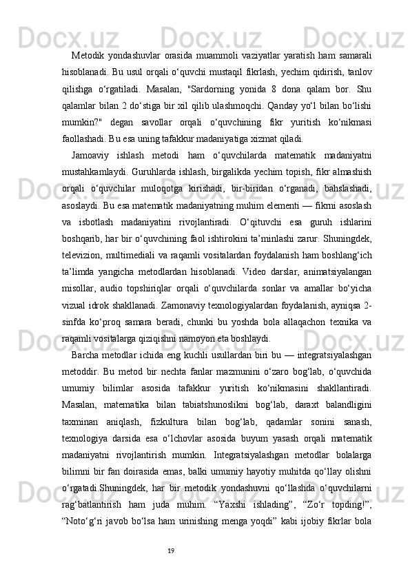 19Metodik   yondashuvlar   orasida   muammoli   vaziyatlar   yaratish   ham   samarali
hisoblanadi. Bu usul orqali o‘quvchi mustaqil fikrlash, yechim qidirish, tanlov
qilishga   o‘rgatiladi.   Masalan,   "Sardorning   yonida   8   dona   qalam   bor.   Shu
qalamlar bilan 2 do‘stiga bir  xil  qilib ulashmoqchi. Qanday yo‘l  bilan bo‘lishi
mumkin?"   degan   savollar   orqali   o‘quvchining   fikr   yuritish   ko‘nikmasi
faollashadi. Bu esa uning tafakkur madaniyatiga xizmat qiladi.
Jamoaviy   ishlash   metodi   ham   o‘quvchilarda   matematik   madaniyatni
mustahkamlaydi.   Guruhlarda   ishlash,   birgalikda   yechim   topish,   fikr   almashish
orqali   o‘quvchilar   muloqotga   kirishadi,   bir-biridan   o‘rganadi,   bahslashadi,
asoslaydi. Bu esa matematik madaniyatning muhim elementi — fikrni asoslash
va   isbotlash   madaniyatini   rivojlantiradi.   O‘qituvchi   esa   guruh   ishlarini
boshqarib, har bir o‘quvchining faol ishtirokini ta’minlashi zarur. Shuningdek,
televizion, multimediali va raqamli  vositalardan foydalanish  ham  boshlang‘ich
ta’limda   yangicha   metodlardan   hisoblanadi.   Video   darslar,   animatsiyalangan
misollar,   audio   topshiriqlar   orqali   o‘quvchilarda   sonlar   va   amallar   bo‘yicha
vizual idrok shakllanadi. Zamonaviy texnologiyalardan foydalanish, ayniqsa 2-
sinfda   ko‘proq   samara   beradi,   chunki   bu   yoshda   bola   allaqachon   texnika   va
raqamli vositalarga qiziqishni namoyon eta boshlaydi.
Barcha metodlar ichida eng kuchli  usullardan biri bu — integratsiyalashgan
metoddir.   Bu   metod   bir   nechta   fanlar   mazmunini   o‘zaro   bog‘lab,   o‘quvchida
umumiy   bilimlar   asosida   tafakkur   yuritish   ko‘nikmasini   shakllantiradi.
Masalan,   matematika   bilan   tabiatshunoslikni   bog‘lab,   daraxt   balandligini
taxminan   aniqlash,   fizkultura   bilan   bog‘lab,   qadamlar   sonini   sanash,
texnologiya   darsida   esa   o‘lchovlar   asosida   buyum   yasash   orqali   matematik
madaniyatni   rivojlantirish   mumkin.   Integratsiyalashgan   metodlar   bolalarga
bilimni   bir   fan   doirasida   emas,   balki   umumiy   hayotiy   muhitda   qo‘llay   olishni
o‘rgatadi.Shuningdek,   har   bir   metodik   yondashuvni   qo‘llashda   o‘quvchilarni
rag‘batlantirish   ham   juda   muhim.   “Yaxshi   ishlading”,   “Zo‘r   topding!”,
“Noto‘g‘ri   javob   bo‘lsa   ham   urinishing   menga   yoqdi”   kabi   ijobiy   fikrlar   bola 