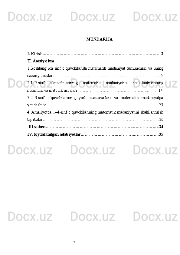 2 MUNDARIJA
I. Kirish …………………………………………………………………………3
II. Asosiy qism 
1.Boshlang‘ich sinf  o‘quvchilarida matematik madaniyat  tushunchasi  va uning
nazariy asoslari …………………………………………………………….……5
2.1–2-sinf   o‘quvchilarining   matematik   madaniyatini   shakllantirishning
mazmuni va metodik asoslari …………………………………………...……..14
3.2–3-sinf   o‘quvchilarining   yosh   xususiyatlari   va   matematik   madaniyatga
yondashuv……………………………………………...………………………23
4.. Amaliyotda 1– 4 -sinf o‘quvchilarining matematik madaniyatini shakllantirish
tajribalari ……………………………………………………………………….26
 III.xulosa …………………………………………………….………………..34
IV. foydalanilgan adabiyotlar ……………………………….……………….35