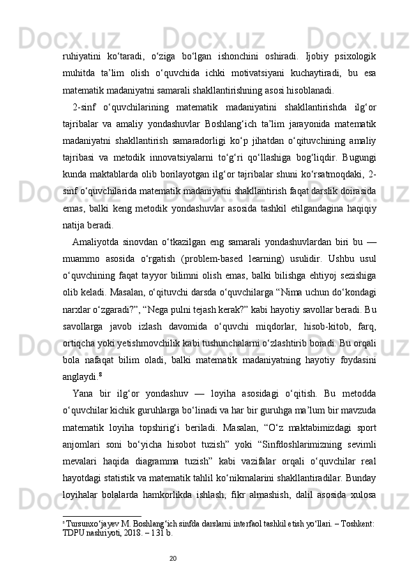 20ruhiyatini   ko‘taradi,   o‘ziga   bo‘lgan   ishonchini   oshiradi.   Ijobiy   psixologik
muhitda   ta’lim   olish   o‘quvchida   ichki   motivatsiyani   kuchaytiradi,   bu   esa
matematik madaniyatni samarali shakllantirishning asosi hisoblanadi.
2-sinf   o‘quvchilarining   matematik   madaniyatini   shakllantirishda   ilg‘or
tajribalar   va   amaliy   yondashuvlar   Boshlang‘ich   ta’lim   jarayonida   matematik
madaniyatni   shakllantirish   samaradorligi   ko‘p   jihatdan   o‘qituvchining   amaliy
tajribasi   va   metodik   innovatsiyalarni   to‘g‘ri   qo‘llashiga   bog‘liqdir.   Bugungi
kunda maktablarda olib borilayotgan ilg‘or  tajribalar  shuni  ko‘rsatmoqdaki, 2-
sinf o‘quvchilarida matematik madaniyatni shakllantirish faqat darslik doirasida
emas,   balki   keng   metodik   yondashuvlar   asosida   tashkil   etilgandagina   haqiqiy
natija beradi.
Amaliyotda   sinovdan   o‘tkazilgan   eng   samarali   yondashuvlardan   biri   bu   —
muammo   asosida   o‘rgatish   (problem-based   learning)   usulidir.   Ushbu   usul
o‘quvchining   faqat   tayyor   bilimni   olish   emas,   balki   bilishga   ehtiyoj   sezishiga
olib keladi. Masalan, o‘qituvchi darsda o‘quvchilarga “Nima uchun do‘kondagi
narxlar o‘zgaradi?”, “Nega pulni tejash kerak?” kabi hayotiy savollar beradi. Bu
savollarga   javob   izlash   davomida   o‘quvchi   miqdorlar,   hisob-kitob,   farq,
ortiqcha yoki yetishmovchilik kabi tushunchalarni o‘zlashtirib boradi. Bu orqali
bola   nafaqat   bilim   oladi,   balki   matematik   madaniyatning   hayotiy   foydasini
anglaydi. 8
Yana   bir   ilg‘or   yondashuv   —   loyiha   asosidagi   o‘qitish.   Bu   metodda
o‘quvchilar kichik guruhlarga bo‘linadi va har bir guruhga ma’lum bir mavzuda
matematik   loyiha   topshirig‘i   beriladi.   Masalan,   “O‘z   maktabimizdagi   sport
anjomlari   soni   bo‘yicha   hisobot   tuzish”   yoki   “Sinfdoshlarimizning   sevimli
mevalari   haqida   diagramma   tuzish”   kabi   vazifalar   orqali   o‘quvchilar   real
hayotdagi statistik va matematik tahlil ko‘nikmalarini shakllantiradilar. Bunday
loyihalar   bolalarda   hamkorlikda   ishlash,   fikr   almashish,   dalil   asosida   xulosa
8
  Tursunxo‘jayev M. Boshlang‘ich sinfda darslarni interfaol tashkil etish yo‘llari. – Toshkent:
TDPU nashriyoti, 2018. – 1 31  b. 