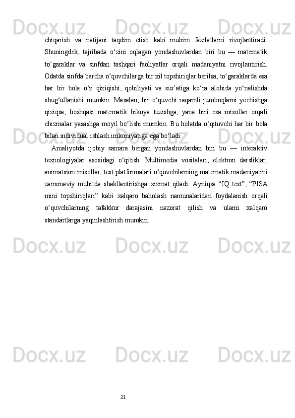 21chiqarish   va   natijani   taqdim   etish   kabi   muhim   fazilatlarni   rivojlantiradi.
Shuningdek,   tajribada   o‘zini   oqlagan   yondashuvlardan   biri   bu   —   matematik
to‘garaklar   va   sinfdan   tashqari   faoliyatlar   orqali   madaniyatni   rivojlantirish.
Odatda sinfda barcha o‘quvchilarga bir xil topshiriqlar berilsa, to‘garaklarda esa
har   bir   bola   o‘z   qiziqishi,   qobiliyati   va   sur’atiga   ko‘ra   alohida   yo‘nalishda
shug‘ullanishi   mumkin.   Masalan,   bir   o‘quvchi   raqamli   jumboqlarni   yechishga
qiziqsa,   boshqasi   matematik   hikoya   tuzishga,   yana   biri   esa   misollar   orqali
chizmalar yasashga moyil bo‘lishi mumkin. Bu holatda o‘qituvchi har bir bola
bilan individual ishlash imkoniyatiga ega bo‘ladi.
Amaliyotda   ijobiy   samara   bergan   yondashuvlardan   biri   bu   —   interaktiv
texnologiyalar   asosidagi   o‘qitish.   Multimedia   vositalari,   elektron   darsliklar,
animatsion misollar, test platformalari o‘quvchilarning matematik madaniyatini
zamonaviy   muhitda   shakllantirishga   xizmat   qiladi.   Ayniqsa   “IQ   test”,   “PISA
mini   topshiriqlari”   kabi   xalqaro   baholash   namunalaridan   foydalanish   orqali
o‘quvchilarning   tafakkur   darajasini   nazorat   qilish   va   ularni   xalqaro
standartlarga yaqinlashtirish mumkin.