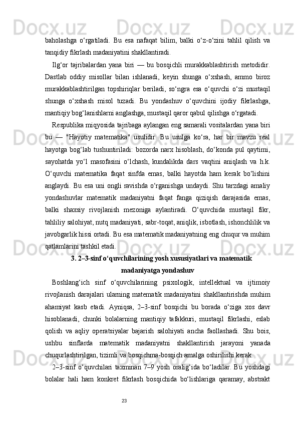 23baholashga   o‘rgatiladi.   Bu   esa   nafaqat   bilim,   balki   o‘z-o‘zini   tahlil   qilish   va
tanqidiy fikrlash madaniyatini shakllantiradi.
Ilg‘or   tajribalardan   yana   biri   —   bu   bosqichli   murakkablashtirish   metodidir.
Dastlab   oddiy   misollar   bilan   ishlanadi,   keyin   shunga   o‘xshash,   ammo   biroz
murakkablashtirilgan   topshiriqlar   beriladi,   so‘ngra   esa   o‘quvchi   o‘zi   mustaqil
shunga   o‘xshash   misol   tuzadi.   Bu   yondashuv   o‘quvchini   ijodiy   fikrlashga,
mantiqiy bog‘lanishlarni anglashga, mustaqil qaror qabul qilishga o‘rgatadi.
Respublika miqyosida tajribaga aylangan eng samarali vositalardan yana biri
bu   —   "Hayotiy   matematika"   usulidir.   Bu   usulga   ko‘ra,   har   bir   mavzu   real
hayotga   bog‘lab   tushuntiriladi:   bozorda   narx   hisoblash,   do‘konda   pul   qaytimi,
sayohatda   yo‘l   masofasini   o‘lchash,   kundalikda   dars   vaqtini   aniqlash   va   h.k.
O‘quvchi   matematika   faqat   sinfda   emas,   balki   hayotda   ham   kerak   bo‘lishini
anglaydi.  Bu  esa  uni  ongli   ravishda  o‘rganishga  undaydi.  Shu  tarzdagi  amaliy
yondashuvlar   matematik   madaniyatni   faqat   fanga   qiziqish   darajasida   emas,
balki   shaxsiy   rivojlanish   mezoniga   aylantiradi.   O‘quvchida   mustaqil   fikr,
tahliliy salohiyat, nutq madaniyati, sabr-toqat, aniqlik, isbotlash, ishonchlilik va
javobgarlik hissi ortadi. Bu esa matematik madaniyatning eng chuqur va muhim
qatlamlarini tashkil etadi.
3.  2–3-sinf o‘quvchilarining yosh xususiyatlari va matematik
madaniyatga yondashuv
Boshlang‘ich   sinf   o‘quvchilarining   psixologik,   intellektual   va   ijtimoiy
rivojlanish   darajalari  ularning  matematik  madaniyatini  shakllantirishda   muhim
ahamiyat   kasb   etadi.   Ayniqsa,   2–3-sinf   bosqichi   bu   borada   o‘ziga   xos   davr
hisoblanadi,   chunki   bolalarning   mantiqiy   tafakkuri,   mustaqil   fikrlashi,   eslab
qolish   va   aqliy   operatsiyalar   bajarish   salohiyati   ancha   faollashadi.   Shu   bois,
ushbu   sinflarda   matematik   madaniyatni   shakllantirish   jarayoni   yanada
chuqurlashtirilgan, tizimli va bosqichma-bosqich amalga oshirilishi kerak.
2–3-sinf   o‘quvchilari   taxminan   7–9   yosh   oralig‘ida   bo‘ladilar.   Bu   yoshdagi
bolalar   hali   ham   konkret   fikrlash   bosqichida   bo‘lishlariga   qaramay,   abstrakt 
