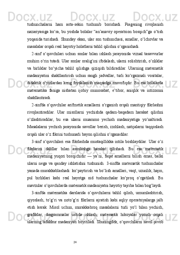 24tushunchalarni   ham   asta-sekin   tushunib   borishadi.   Piagening   rivojlanish
nazariyasiga  ko‘ra,  bu yoshda   bolalar   “an’anaviy operatsion  bosqich”ga   o‘tish
yoqasida turishadi. Shunday ekan, ular son tushunchasi, amallar, o‘lchovlar va
masalalar orqali real hayotiy holatlarni tahlil qilishni o‘rganishadi.
2-sinf   o‘quvchilari   uchun   sonlar   bilan   ishlash   jarayonida   vizual   tasavvurlar
muhim o‘rin tutadi. Ular sonlar oralig‘ini ifodalash, ularni solishtirish, o‘nliklar
va   birliklar   bo‘yicha   tahlil   qilishga   qiziqish   bildiradilar.   Ularning   matematik
madaniyatini   shakllantirish   uchun   rangli   jadvallar,   turli   ko‘rgazmali   vositalar,
didaktik o‘yinlardan keng foydalanish maqsadga muvofiqdir. Bu esa bolalarda
matematika   faniga   nisbatan   ijobiy   munosabat,   e’tibor,   aniqlik   va   intizomni
shakllantiradi.
2-sinfda o‘quvchilar arifmetik amallarni o‘rganish orqali mantiqiy fikrlashni
rivojlantiradilar.   Ular   misollarni   yechishda   qadam-baqadam   harakat   qilishni
o‘zlashtiradilar,   bu   esa   ularni   muammo   yechish   madaniyatiga   yo‘naltiradi.
Masalalarni  yechish  jarayonida savollar  berish, izohlash,  natijalarni  taqqoslash
orqali ular o‘z fikrini tushunarli bayon qilishni o‘rganadilar.
3-sinf   o‘quvchilari   esa   fikrlashda   mustaqillikka   intila  boshlaydilar.   Ular   o‘z
fikrlarini   dalillar   bilan   asoslashga   harakat   qilishadi.   Bu   esa   matematik
madaniyatning   yuqori   bosqichidir   —   ya’ni,   faqat   amallarni   bilish   emas,   balki
ularni   nega   va   qanday   ishlatishni   tushunish.   3-sinfda   matematik   tushunchalar
yanada murakkablashadi: ko‘paytirish va bo‘lish amallari, vaqt, uzunlik, hajm,
pul   birliklari   kabi   real   hayotga   oid   tushunchalar   ko‘proq   o‘rgatiladi.   Bu
mavzular o‘quvchilarda matematik madaniyatni hayotiy tajriba bilan bog‘laydi.
3-sinfda   matematika   darslarida   o‘quvchilarni   tahlil   qilish,   umumlashtirish,
qiyoslash,   to‘g‘ri   va   noto‘g‘ri   fikrlarni   ajratish   kabi   aqliy   operatsiyalarga   jalb
etish   kerak.   Misol   uchun,   murakkabroq   masalalarni   turli   yo‘l   bilan   yechish,
grafiklar,   diagrammalar   ustida   ishlash,   matematik   hikoyalar   yozish   orqali
ularning tafakkur madaniyati boyitiladi. Shuningdek, o‘quvchilarni savol-javob 