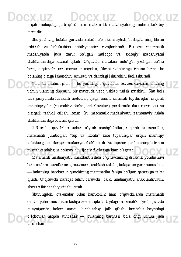 25orqali   muloqotga   jalb   qilish   ham   matematik   madaniyatning   muhim   tarkibiy
qismidir.
Shu yoshdagi bolalar guruhda ishlash, o‘z fikrini aytish, boshqalarning fikrini
eshitish   va   bahslashish   qobiliyatlarini   rivojlantiradi.   Bu   esa   matematik
madaniyatda   juda   zarur   bo‘lgan   muloqot   va   axloqiy   madaniyatni
shakllantirishga   xizmat   qiladi.   O‘quvchi   masalani   noto‘g‘ri   yechgan   bo‘lsa
ham,   o‘qituvchi   uni   mazax   qilmasdan,   fikrini   izohlashga   imkon   bersa,   bu
bolaning o‘ziga ishonchini oshiradi va darsdagi ishtirokini faollashtiradi.
Yana   bir   muhim   jihat   —   bu  yoshdagi   o‘quvchilar   tez   zerikuvchan,   shuning
uchun   ularning   diqqatini   bir   mavzuda   uzoq   ushlab   turish   mushkul.   Shu   bois
dars jarayonida harakatli metodlar, qisqa,  ammo samarali  topshiriqlar, raqamli
texnologiyalar   (interaktiv   doska,   test   ilovalari)   yordamida   dars   mazmunli   va
qiziqarli   tashkil   etilishi   lozim.   Bu   matematik   madaniyatni   zamonaviy   ruhda
shakllantirishga xizmat qiladi.
2–3-sinf   o‘quvchilari   uchun   o‘yinli   mashg‘ulotlar,   raqamli   krossvordlar,
matematik   jumboqlar,   “top   va   izohla”   kabi   topshiriqlar   orqali   mantiqiy
tafakkurga asoslangan madaniyat shakllanadi. Bu topshiriqlar bolaning bilimini
mustahkamlabgina qolmay, uni ijodiy fikrlashga ham o‘rgatadi.
Matematik madaniyatni  shakllantirishda o‘qituvchining didaktik yondashuvi
ham muhim: savollarning mazmuni, izohlash uslubi, bolaga bergan munosabati
— bularning barchasi o‘quvchining matematika faniga bo‘lgan qarashiga ta’sir
qiladi.   O‘qituvchi   nafaqat   bilim   beruvchi,   balki   madaniyatni   shakllantiruvchi
shaxs sifatida ish yuritishi kerak.
Shuningdek,   ota-onalar   bilan   hamkorlik   ham   o‘quvchilarda   matematik
madaniyatni mustahkamlashga xizmat qiladi. Uydagi matematik o‘yinlar, savdo
qilayotganda   bolani   narxni   hisoblashga   jalb   qilish,   kundalik   hayotdagi
o‘lchovlar   haqida   suhbatlar   —   bularning   barchasi   bola   ongi   uchun   juda
ta’sirchan.