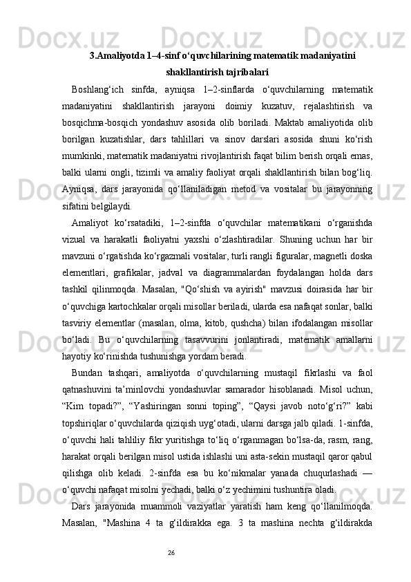 263.Amaliyotda 1–4-sinf o‘quvchilarining matematik madaniyatini
shakllantirish tajribalari
Boshlang‘ich   sinfda,   ayniqsa   1–2-sinflarda   o‘quvchilarning   matematik
madaniyatini   shakllantirish   jarayoni   doimiy   kuzatuv,   rejalashtirish   va
bosqichma-bosqich   yondashuv   asosida   olib   boriladi.   Maktab   amaliyotida   olib
borilgan   kuzatishlar,   dars   tahlillari   va   sinov   darslari   asosida   shuni   ko‘rish
mumkinki, matematik madaniyatni rivojlantirish faqat bilim berish orqali emas,
balki ularni ongli, tizimli va amaliy faoliyat orqali shakllantirish bilan bog‘liq.
Ayniqsa,   dars   jarayonida   qo‘llaniladigan   metod   va   vositalar   bu   jarayonning
sifatini belgilaydi.
Amaliyot   ko‘rsatadiki,   1–2-sinfda   o‘quvchilar   matematikani   o‘rganishda
vizual   va   harakatli   faoliyatni   yaxshi   o‘zlashtiradilar.   Shuning   uchun   har   bir
mavzuni o‘rgatishda ko‘rgazmali vositalar, turli rangli figuralar, magnetli doska
elementlari,   grafikalar,   jadval   va   diagrammalardan   foydalangan   holda   dars
tashkil   qilinmoqda.   Masalan,   "Qo‘shish   va   ayirish"   mavzusi   doirasida   har   bir
o‘quvchiga kartochkalar orqali misollar beriladi, ularda esa nafaqat sonlar, balki
tasviriy  elementlar   (masalan,   olma,   kitob,  qushcha)   bilan   ifodalangan   misollar
bo‘ladi.   Bu   o‘quvchilarning   tasavvurini   jonlantiradi,   matematik   amallarni
hayotiy ko‘rinishda tushunishga yordam beradi.
Bundan   tashqari,   amaliyotda   o‘quvchilarning   mustaqil   fikrlashi   va   faol
qatnashuvini   ta’minlovchi   yondashuvlar   samarador   hisoblanadi.   Misol   uchun,
“Kim   topadi?”,   “Yashiringan   sonni   toping”,   “Qaysi   javob   noto‘g‘ri?”   kabi
topshiriqlar o‘quvchilarda qiziqish uyg‘otadi, ularni darsga jalb qiladi. 1-sinfda,
o‘quvchi  hali  tahliliy fikr  yuritishga to‘liq o‘rganmagan bo‘lsa-da, rasm, rang,
harakat orqali berilgan misol ustida ishlashi uni asta-sekin mustaqil qaror qabul
qilishga   olib   keladi.   2-sinfda   esa   bu   ko‘nikmalar   yanada   chuqurlashadi   —
o‘quvchi nafaqat misolni yechadi, balki o‘z yechimini tushuntira oladi.
Dars   jarayonida   muammoli   vaziyatlar   yaratish   ham   keng   qo‘llanilmoqda.
Masalan,   "Mashina   4   ta   g‘ildirakka   ega.   3   ta   mashina   nechta   g‘ildirakda