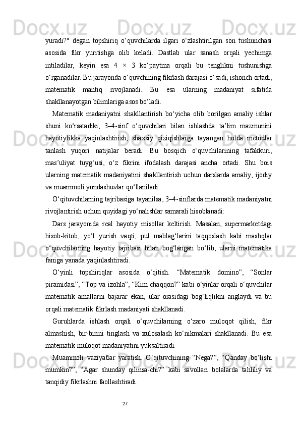 27yuradi?"   degan   topshiriq   o‘quvchilarda   ilgari   o‘zlashtirilgan   son   tushunchasi
asosida   fikr   yuritishga   olib   keladi.   Dastlab   ular   sanash   orqali   yechimga
intiladilar,   keyin   esa   4   ×   3   ko‘paytma   orqali   bu   tenglikni   tushunishga
o‘rganadilar. Bu jarayonda o‘quvchining fikrlash darajasi o‘sadi, ishonch ortadi,
matematik   mantiq   rivojlanadi.   Bu   esa   ularning   madaniyat   sifatida
shakllanayotgan bilimlariga asos bo‘ladi.
Matematik   madaniyatni   shakllantirish   bo‘yicha   olib   borilgan   amaliy   ishlar
shuni   ko‘rsatadiki,   3–4-sinf   o‘quvchilari   bilan   ishlashda   ta’lim   mazmunini
hayotiylikka   yaqinlashtirish,   shaxsiy   qiziqishlarga   tayangan   holda   metodlar
tanlash   yuqori   natijalar   beradi.   Bu   bosqich   o‘quvchilarining   tafakkuri,
mas’uliyat   tuyg‘usi,   o‘z   fikrini   ifodalash   darajasi   ancha   ortadi.   Shu   bois
ularning   matematik   madaniyatini   shakllantirish   uchun   darslarda   amaliy,   ijodiy
va muammoli yondashuvlar qo‘llaniladi.
O‘qituvchilarning tajribasiga tayanilsa, 3–4-sinflarda matematik madaniyatni
rivojlantirish uchun quyidagi yo‘nalishlar samarali hisoblanadi:
Dars   jarayonida   real   hayotiy   misollar   keltirish.   Masalan,   supermarketdagi
hisob-kitob,   yo‘l   yurish   vaqti,   pul   mablag‘larini   taqqoslash   kabi   mashqlar
o‘quvchilarning   hayotiy   tajribasi   bilan   bog‘langan   bo‘lib,   ularni   matematika
faniga yanada yaqinlashtiradi.
O‘yinli   topshiriqlar   asosida   o‘qitish.   “Matematik   domino”,   “Sonlar
piramidasi”, “Top va izohla”, “Kim chaqqon?” kabi o‘yinlar orqali o‘quvchilar
matematik   amallarni   bajarar   ekan,   ular   orasidagi   bog‘liqlikni   anglaydi   va   bu
orqali matematik fikrlash madaniyati shakllanadi.
Guruhlarda   ishlash   orqali   o‘quvchilarning   o‘zaro   muloqot   qilish,   fikr
almashish,   bir-birini   tinglash   va   xulosalash   ko‘nikmalari   shakllanadi.   Bu   esa
matematik muloqot madaniyatini yuksaltiradi.
Muammoli   vaziyatlar   yaratish.   O‘qituvchining   “Nega?”,   “Qanday   bo‘lishi
mumkin?”,   “Agar   shunday   qilinsa-chi?”   kabi   savollari   bolalarda   tahliliy   va
tanqidiy fikrlashni faollashtiradi.