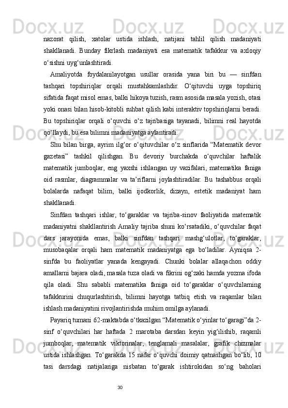 30nazorat   qilish,   xatolar   ustida   ishlash,   natijani   tahlil   qilish   madaniyati
shakllanadi.   Bunday   fikrlash   madaniyati   esa   matematik   tafakkur   va   axloqiy
o‘sishni uyg‘unlashtiradi.
Amaliyotda   foydalanilayotgan   usullar   orasida   yana   biri   bu   —   sinfdan
tashqari   topshiriqlar   orqali   mustahkamlashdir.   O‘qituvchi   uyga   topshiriq
sifatida faqat misol emas, balki hikoya tuzish, rasm asosida masala yozish, otasi
yoki onasi bilan hisob-kitobli suhbat qilish kabi interaktiv topshiriqlarni beradi.
Bu   topshiriqlar   orqali   o‘quvchi   o‘z   tajribasiga   tayanadi,   bilimni   real   hayotda
qo‘llaydi, bu esa bilimni madaniyatga aylantiradi.
Shu   bilan   birga,   ayrim   ilg‘or   o‘qituvchilar   o‘z   sinflarida   “Matematik   devor
gazetasi”   tashkil   qilishgan.   Bu   devoriy   burchakda   o‘quvchilar   haftalik
matematik   jumboqlar,   eng   yaxshi   ishlangan   uy   vazifalari,   matematika   faniga
oid   rasmlar,   diagrammalar   va   ta’riflarni   joylashtiradilar.   Bu   tashabbus   orqali
bolalarda   nafaqat   bilim,   balki   ijodkorlik,   dizayn,   estetik   madaniyat   ham
shakllanadi.
Sinfdan   tashqari   ishlar,   to‘garaklar   va   tajriba-sinov   faoliyatida   matematik
madaniyatni  shakllantirish Amaliy tajriba shuni  ko‘rsatadiki, o‘quvchilar  faqat
dars   jarayonida   emas,   balki   sinfdan   tashqari   mashg‘ulotlar,   to‘garaklar,
musobaqalar   orqali   ham   matematik   madaniyatga   ega   bo‘ladilar.   Ayniqsa   2-
sinfda   bu   faoliyatlar   yanada   kengayadi.   Chunki   bolalar   allaqachon   oddiy
amallarni bajara oladi, masala tuza oladi va fikrini og‘zaki hamda yozma ifoda
qila   oladi.   Shu   sababli   matematika   faniga   oid   to‘garaklar   o‘quvchilarning
tafakkurini   chuqurlashtirish,   bilimni   hayotga   tatbiq   etish   va   raqamlar   bilan
ishlash madaniyatini rivojlantirishda muhim omilga aylanadi.
Payariq tumani 62-maktabda o‘tkazilgan “Matematik o‘yinlar to‘garagi”da 2-
sinf   o‘quvchilari   har   haftada   2   marotaba   darsdan   keyin   yig‘ilishib,   raqamli
jumboqlar,   matematik   viktorinalar,   tenglamali   masalalar,   grafik   chizmalar
ustida ishlashgan.  To‘garakda 15 nafar  o‘quvchi doimiy qatnashgan bo‘lib, 10
tasi   darsdagi   natijalariga   nisbatan   to‘garak   ishtirokidan   so‘ng   baholari