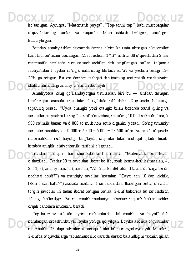 31ko‘tarilgan.   Ayniqsa,   “Matematik   poyga”,   “Top-sonni   top!”   kabi   musobaqalar
o‘quvchilarning   sonlar   va   raqamlar   bilan   ishlash   tezligini,   aniqligini
kuchaytirgan.
Bunday   amaliy   ishlar   davomida   darsda   o‘zini   ko‘rsata   olmagan   o‘quvchilar
ham faol bo‘lishni boshlagan. Misol uchun, 2-“B” sinfida 30 o‘quvchidan 8 tasi
matematik   darslarda   sust   qatnashuvchilar   deb   belgilangan   bo‘lsa,   to‘garak
faoliyatidan   1   oydan   so‘ng   6   nafarining   fikrlash   sur’ati   va   yechim   tezligi   15–
20%   ga   oshgan.   Bu   esa   darsdan   tashqari   faoliyatning   matematik   madaniyatni
shakllantirishdagi amaliy ta’sirini isbotlaydi.
Amaliyotda   keng   qo‘llanilayotgan   usullardan   biri   bu   —   sinfdan   tashqari
topshiriqlar   asosida   oila   bilan   birgalikda   ishlashdir.   O‘qituvchi   bolalarga
topshiriq   beradi:   “Uyda   onangiz   yoki   otangiz   bilan   bozorda   xarid   qiling   va
xarajatlar ro‘yxatini tuzing.” 2-sinf o‘quvchisi, masalan, 10 000 so‘mlik olma, 7
500 so‘mlik banan va 6 000 so‘mlik non sotib olganini yozadi. So‘ng umumiy
xarajatni hisoblaydi: 10 000 + 7 500 + 6 000 = 23 500 so‘m. Bu orqali o‘quvchi
matematikani   real   hayotga   bog‘laydi,   raqamlar   bilan   muloqot   qiladi,   hisob-
kitobda aniqlik, ehtiyotkorlik, tartibni o‘rganadi.
Bundan   tashqari,   har   chorakda   sinf   o‘rtasida   “Matematik   test   kuni”
o‘tkaziladi. Testlar 20 ta savoldan iborat bo‘lib, sonli ketma-ketlik (masalan, 4,
8, 12, ?), amaliy masala (masalan, “Ali 5 ta konfet oldi, 3 tasini do‘stiga berdi,
nechtasi   qoldi?”)   va   mantiqiy   savollar   (masalan,   “Qaysi   son   10   dan   kichik,
lekin 5  dan katta?”)  asosida   tuziladi. 1-sinf  oxirida o‘tkazilgan  testda  o‘rtacha
to‘g‘ri   javoblar   12   tadan   iborat   bo‘lgan   bo‘lsa,   2-sinf   bahorida   bu   ko‘rsatkich
16   taga   ko‘tarilgan.   Bu   matematik   madaniyat   o‘sishini   raqamli   ko‘rsatkichlar
orqali baholash imkonini beradi.
Tajriba-sinov   sifatida   ayrim   maktablarda   “Matematika   va   hayot”   deb
nomlangan krosskurikulyar loyiha yo‘lga qo‘yilgan. Loyiha asosida o‘quvchilar
matematika fanidagi bilimlarini boshqa fanlar bilan integratsiyalaydi. Masalan,
2-sinfda o‘quvchilarga tabiatshunoslik darsida daraxt balandligini taxmin qilish