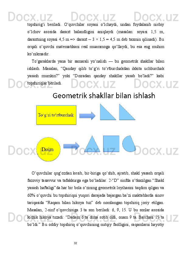 32topshirig‘i   beriladi.   O‘quvchilar   soyani   o‘lchaydi,   undan   foydalanib   nisbiy
o‘lchov   asosida   daraxt   balandligini   aniqlaydi   (masalan:   soyasi   1,5   m,
daraxtning soyasi 4,5 m => daraxt ~ 3 × 1,5 = 4,5 m deb taxmin qilinadi). Bu
orqali   o‘quvchi   matematikani   real   muammoga   qo‘llaydi,   bu   esa   eng   muhim
ko‘nikmadir.
To‘garaklarda   yana   bir   samarali   yo‘nalish   —   bu   geometrik   shakllar   bilan
ishlash.   Masalan,   “Qanday   qilib   to‘g‘ri   to‘rtburchakdan   ikkita   uchburchak
yasash   mumkin?”   yoki   “Doiradan   qanday   shakllar   yasab   bo‘ladi?”   kabi
topshiriqlar beriladi. 
O‘quvchilar  qog‘ozdan kesib, bir-biriga qo‘shib, ajratib, shakl  yasash  orqali
fazoviy tasavvur va tafakkurga ega bo‘ladilar. 2-“D” sinfda o‘tkazilgan “Shakl
yasash haftaligi”da har bir bola o‘zining geometrik loyihasini taqdim qilgan va
60% o‘quvchi bu topshiriqni yuqori darajada bajargan.ba’zi maktablarda sinov
tariqasida   “Raqam   bilan   hikoya   tuz”   deb   nomlangan   topshiriq   joriy   etilgan.
Masalan,   2-sinf   o‘quvchisiga   3   ta   son   beriladi:   6,   9,   15.   U   bu   sonlar   asosida
kichik hikoya  tuzadi:  “Dadam  6  ta  olma  sotib  oldi, onam   9 ta.  Barchasi  15  ta
bo‘ldi.”   Bu   oddiy   topshiriq   o‘quvchining   nutqiy   faolligini,   raqamlarni   hayotiy