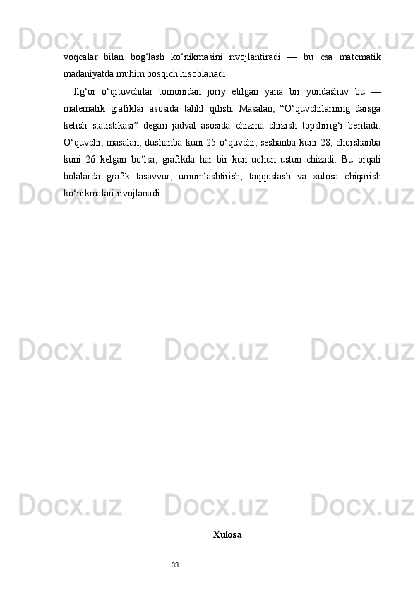 33voqealar   bilan   bog‘lash   ko‘nikmasini   rivojlantiradi   —   bu   esa   matematik
madaniyatda muhim bosqich hisoblanadi.
Ilg‘or   o‘qituvchilar   tomonidan   joriy   etilgan   yana   bir   yondashuv   bu   —
matematik   grafiklar   asosida   tahlil   qilish.   Masalan,   “O‘quvchilarning   darsga
kelish   statistikasi”   degan   jadval   asosida   chizma   chizish   topshirig‘i   beriladi.
O‘quvchi, masalan, dushanba kuni 25 o‘quvchi, seshanba kuni 28, chorshanba
kuni   26   kelgan   bo‘lsa,   grafikda   har   bir   kun   uchun   ustun   chizadi.   Bu   orqali
bolalarda   grafik   tasavvur,   umumlashtirish,   taqqoslash   va   xulosa   chiqarish
ko‘nikmalari rivojlanadi.
Xulosa
