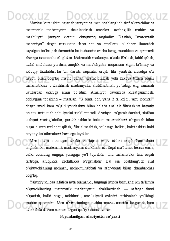 34Mazkur kurs ishini bajarish jarayonida men boshlang‘ich sinf o‘quvchilarida
matematik   madaniyatni   shakllantirish   masalasi   nechog‘lik   muhim   va
mas’uliyatli   jarayon   ekanini   chuqurroq   angladim.   Dastlab,   “matematik
madaniyat”   degan   tushuncha   faqat   son   va   amallarni   bilishdan   iboratdek
tuyulgan bo‘lsa, ish davomida bu tushuncha ancha keng, murakkab va qamrovli
ekaniga ishonch hosil qildim. Matematik madaniyat o‘zida fikrlash, tahlil qilish,
izchil   mulohaza   yuritish,   aniqlik   va   mas’uliyatni   mujassam   etgan   ta’limiy   va
axloqiy   fazilatdir.Har   bir   darsda   raqamlar   orqali   fikr   yuritish,   misolga   o‘z
hayoti   bilan   bog‘liq   ma’no   berish,   grafik   chizish   yoki   hikoya   tuzish   orqali
matematikani   o‘zlashtirish   madaniyatni   shakllantirish   yo‘lidagi   eng   samarali
usullardan   ekaniga   amin   bo‘ldim.   Amaliyot   davomida   kuzatganimdek,
oddiygina   topshiriq   –   masalan,   “3   olma   bor,   yana   2   ta   keldi,   jami   nechta?”
degan   savol   ham   to‘g‘ri   yondashuv   bilan   bolada   analitik   fikrlash   va   hayotiy
holatni tushunish qobiliyatini shakllantiradi. Ayniqsa, to‘garak darslari, sinfdan
tashqari   mashg‘ulotlar,   guruhli   ishlarda   bolalar   matematikani   o‘rganish   bilan
birga   o‘zaro   muloqot   qilish,   fikr   almashish,   xulosaga   kelish,   bahslashish   kabi
hayotiy ko‘nikmalarni ham egallaydilar.
Men   o‘zim   o‘tkazgan   darslar   va   tajriba-sinov   ishlari   orqali   ham   shuni
angladimki, matematik madaniyatni shakllantirish faqat ma’lumot berish emas,
balki   bolaning   ongiga,   yuragiga   yo‘l   topishdir.   Uni   matematika   fani   orqali
tartibga,   aniqlikka,   izchillikka   o‘rgatishdir.   Bu   esa   boshlang‘ich   sinf
o‘qituvchisining   mehnati,   mehr-muhabbati   va   sabr-toqati   bilan   chambarchas
bog‘liq.
Yakuniy xulosa sifatida ayta olamanki, bugungi kunda boshlang‘ich ta’limda
o‘quvchilarning   matematik   madaniyatini   shakllantirish   —   nafaqat   fanni
o‘rgatish,   balki   ongli,   tafakkurli,   mas’uliyatli   avlodni   tarbiyalash   yo‘lidagi
muhim   qadamdir.   Men   o‘zim   tanlagan   ushbu   mavzu   asosida   kelgusida   ham
izlanishda davom etaman degan qat’iy ishonchdaman.
Foydalanilgan adabiyotlar ro‘yxati 
