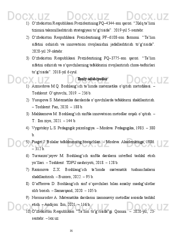 351) O‘zbekiston Respublikasi Prezidentining PQ–4344-son qarori. “Xalq ta’limi
tizimini takomillashtirish strategiyasi to‘g‘risida”. 2019-yil 5-sentabr.
2) O‘zbekiston   Respublikasi   Prezidentining   PF–6108-son   farmoni.   “Ta’lim
sifatini   oshirish   va   innovatsion   rivojlanishni   jadallashtirish   to‘g‘risida”.
2020-yil 29-oktabr.
3) O‘zbekiston   Respublikasi   Prezidentining   PQ–3775-son   qarori.   “Ta’lim
sifatini oshirish va o‘quvchilarning tafakkurini rivojlantirish chora-tadbirlari
to‘g‘risida”. 2018-yil 6-iyul.
Ilmiy adabiyotlar
1) Axmedova   M.Q.   Boshlang‘ich   ta’limda   matematika   o‘qitish   metodikasi.   –
Toshkent: O‘qituvchi, 2019. – 236 b.
2) Yusupova S. Matematika darslarida o‘quvchilarda tafakkurni shakllantirish.
– Toshkent: Fan, 2020. – 188 b.
3) Mahkamova M. Boshlang‘ich sinfda innovatsion metodlar orqali o‘qitish. –
T.: Ilm ziyo, 2021. – 144 b.
4) Vygotskiy L.S. Pedagogik psixologiya. – Moskva: Pedagogika, 1983. – 380
b.
5) Piaget J. Bolalar tafakkurining bosqichlari. – Moskva: Akademkniga, 1986.
– 312 b.
6) Tursunxo‘jayev   M.   Boshlang‘ich   sinfda   darslarni   interfaol   tashkil   etish
yo‘llari. – Toshkent: TDPU nashriyoti, 2018. – 128 b.
7) Raximova   Z.X.   Boshlang‘ich   ta’limda   matematik   tushunchalarni
shakllantirish. – Buxoro, 2022. – 95 b.
8) G‘afforova   D.   Boshlang‘ich   sinf   o‘quvchilari   bilan   amaliy   mashg‘ulotlar
olib borish. – Samarqand, 2020. – 105 b.
9) Normurodov A. Matematika darslarini zamonaviy metodlar asosida tashkil
etish. – Andijon: Ilm, 2021. – 116 b.
10) O‘zbekiston   Respublikasi   “Ta’lim   to‘g‘risida”gi   Qonuni.   –   2020-yil,   23-
sentabr. –  lex.uz 
