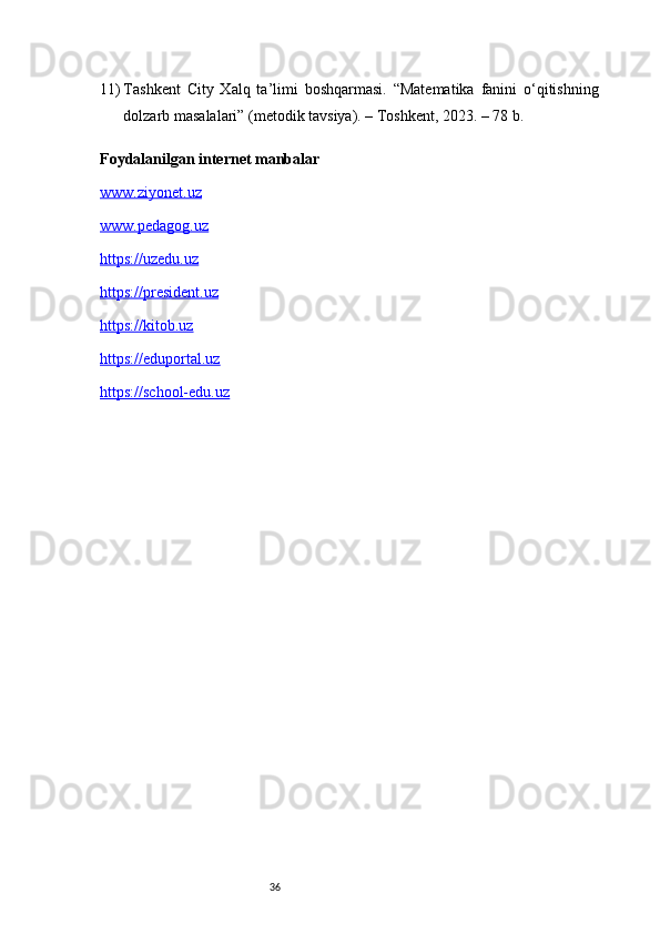 3611) Tashkent   City   Xalq   ta’limi   boshqarmasi.   “Matematika   fanini   o‘qitishning
dolzarb masalalari” (metodik tavsiya). – Toshkent, 2023. – 78 b.
Foydalanilgan internet manbalar 
www.ziyonet.uz
www.pedagog.uz
https://uzedu.uz
https://president.uz
https://kitob.uz
https://eduportal.uz
https://school-edu.uz