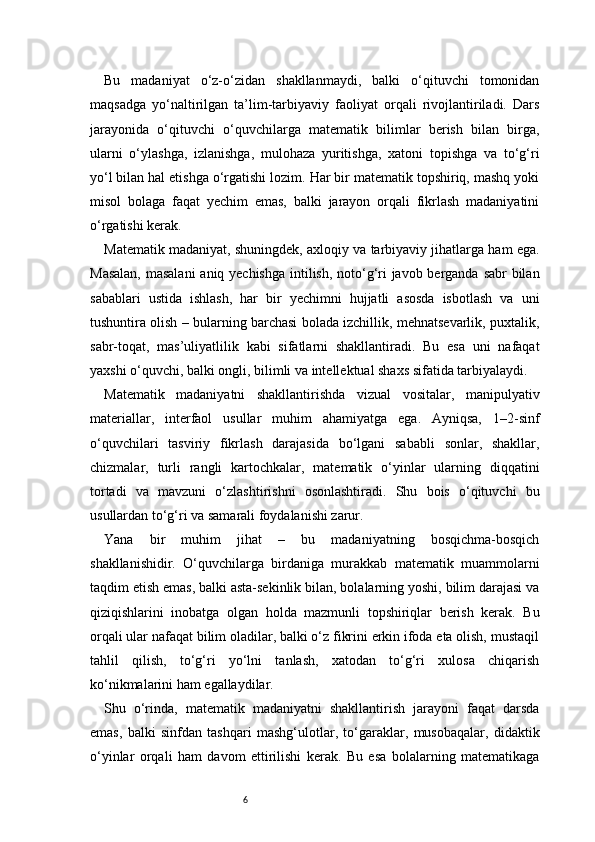 6Bu   madaniyat   o‘z-o‘zidan   shakllanmaydi,   balki   o‘qituvchi   tomonidan
maqsadga   yo‘naltirilgan   ta’lim-tarbiyaviy   faoliyat   orqali   rivojlantiriladi.   Dars
jarayonida   o‘qituvchi   o‘quvchilarga   matematik   bilimlar   berish   bilan   birga,
ularni   o‘ylashga,   izlanishga,   mulohaza   yuritishga,   xatoni   topishga   va   to‘g‘ri
yo‘l bilan hal etishga o‘rgatishi lozim. Har bir matematik topshiriq, mashq yoki
misol   bolaga   faqat   yechim   emas,   balki   jarayon   orqali   fikrlash   madaniyatini
o‘rgatishi kerak.
Matematik madaniyat, shuningdek, axloqiy va tarbiyaviy jihatlarga ham ega.
Masalan,  masalani  aniq yechishga intilish, noto‘g‘ri javob berganda sabr  bilan
sabablari   ustida   ishlash,   har   bir   yechimni   hujjatli   asosda   isbotlash   va   uni
tushuntira olish – bularning barchasi bolada izchillik, mehnatsevarlik, puxtalik,
sabr-toqat,   mas’uliyatlilik   kabi   sifatlarni   shakllantiradi.   Bu   esa   uni   nafaqat
yaxshi o‘quvchi, balki ongli, bilimli va intellektual shaxs sifatida tarbiyalaydi.
Matematik   madaniyatni   shakllantirishda   vizual   vositalar,   manipulyativ
materiallar,   interfaol   usullar   muhim   ahamiyatga   ega.   Ayniqsa,   1–2-sinf
o‘quvchilari   tasviriy   fikrlash   darajasida   bo‘lgani   sababli   sonlar,   shakllar,
chizmalar,   turli   rangli   kartochkalar,   matematik   o‘yinlar   ularning   diqqatini
tortadi   va   mavzuni   o‘zlashtirishni   osonlashtiradi.   Shu   bois   o‘qituvchi   bu
usullardan to‘g‘ri va samarali foydalanishi zarur.
Yana   bir   muhim   jihat   –   bu   madaniyatning   bosqichma-bosqich
shakllanishidir.   O‘quvchilarga   birdaniga   murakkab   matematik   muammolarni
taqdim etish emas, balki asta-sekinlik bilan, bolalarning yoshi, bilim darajasi va
qiziqishlarini   inobatga   olgan   holda   mazmunli   topshiriqlar   berish   kerak.   Bu
orqali ular nafaqat bilim oladilar, balki o‘z fikrini erkin ifoda eta olish, mustaqil
tahlil   qilish,   to‘g‘ri   yo‘lni   tanlash,   xatodan   to‘g‘ri   xulosa   chiqarish
ko‘nikmalarini ham egallaydilar.
Shu   o‘rinda,   matematik   madaniyatni   shakllantirish   jarayoni   faqat   darsda
emas,   balki   sinfdan   tashqari   mashg‘ulotlar,   to‘garaklar,   musobaqalar,   didaktik
o‘yinlar   orqali   ham   davom   ettirilishi   kerak.   Bu   esa   bolalarning   matematikaga