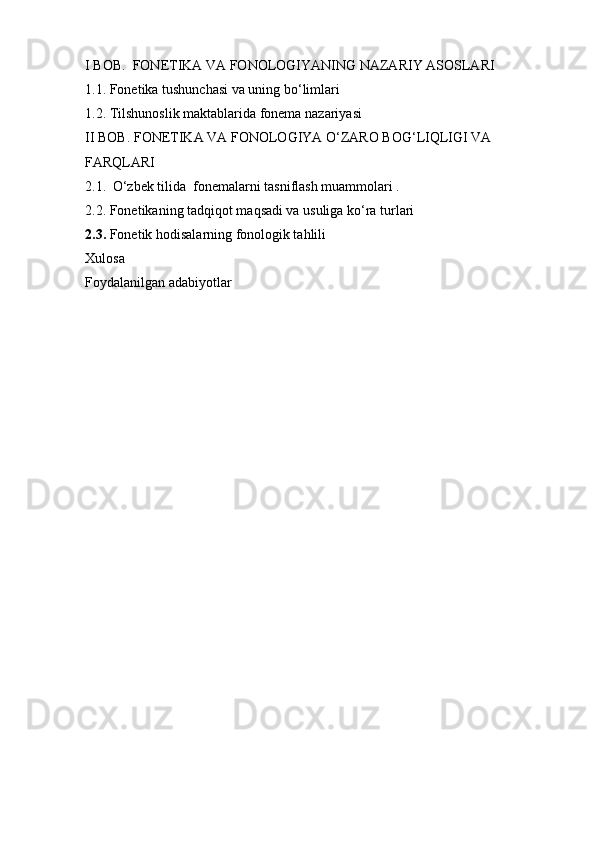 I BOB.  FONETIKA VA FONOLOGIYANING NAZARIY ASOSLARI
1.1. Fonetika tushunchasi va uning bo‘limlari
1.2.  Tilshunoslik maktablarida fonema nazariyasi
II BOB.  FONETIKA VA FONOLOGIYA O‘ZARO BOG‘LIQLIGI VA 
FARQLARI
2.1.    O‘zbek tilida  fonemalarni tasniflash muammolari .
2.2. Fonetikaning tadqiqot maqsadi va usuliga ko‘ra turlari
2.3.  Fonetik hodisalarning fonologik tahlili
Xulosa
Foydalanilgan adabiyotlar 