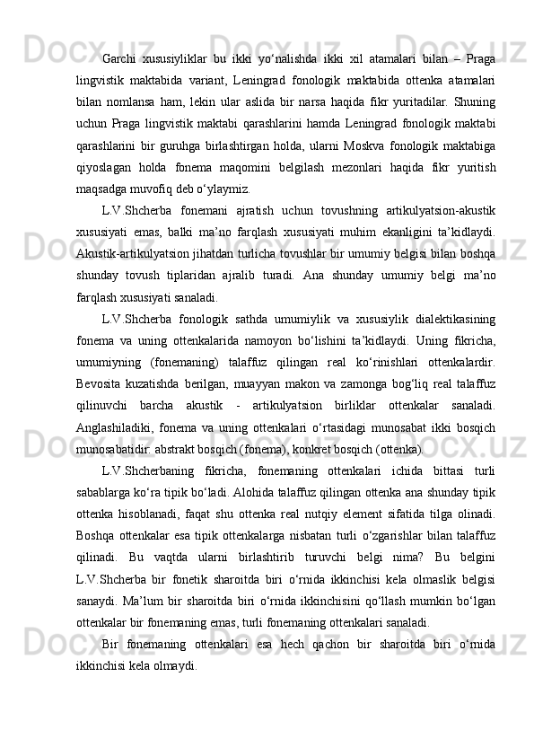 Garchi   xususiyliklar   bu   ikki   yo‘nalishda   ikki   xil   atamalari   bilan   –   Praga
lingvistik   maktabida   variant,   Leningrad   fonologik   maktabida   ottenka   atamalari
bilan   nomlansa   ham,   lekin   ular   aslida   bir   narsa   haqida   fikr   yuritadilar.   Shuning
uchun   Praga   lingvistik   maktabi   qarashlarini   hamda   Leningrad   fonologik   maktabi
qarashlarini   bir   guruhga   birlashtirgan   holda,   ularni   Moskva   fonologik   maktabiga
qiyoslagan   holda   fonema   maqomini   belgilash   mezonlari   haqida   fikr   yuritish
maqsadga muvofiq deb o‘ylaymiz. 
L.V.Shcherba   fonemani   ajratish   uchun   tovushning   artikulyatsion-akustik
xususiyati   emas,   balki   ma’no   farqlash   xususiyati   muhim   ekanligini   ta’kidlaydi.
Akustik-artikulyatsion jihatdan turlicha tovushlar bir umumiy belgisi bilan boshqa
shunday   tovush   tiplaridan   ajralib   turadi.   Ana   shunday   umumiy   belgi   ma’no
farqlash xususiyati sanaladi .
L.V.Shcherba   fonologik   sathda   umumiylik   va   xususiylik   dialektikasining
fonema   va   uning   ottenkalarida   namoyon   bo‘lishini   ta’kidlaydi.   Uning   fikricha,
umumiyning   (fonemaning)   talaffuz   qilingan   real   ko‘rinishlari   ottenkalardir.
Bevosita   kuzatishda   berilgan,   muayyan   makon   va   zamonga   bog‘liq   real   talaffuz
qilinuvchi   barcha   akustik   -   artikulyatsion   birliklar   ottenkalar   sanaladi.
Anglashiladiki,   fonema   va   uning   ottenkalari   o‘rtasidagi   munosabat   ikki   bosqich
munosabatidir: abstrakt bosqich (fonema), konkret bosqich (ottenka).
L.V.Shcherbaning   fikricha,   fonemaning   ottenkalari   ichida   bittasi   turli
sabablarga ko‘ra tipik bo‘ladi. Alohida talaffuz qilingan ottenka ana shunday tipik
ottenka   hisoblanadi,   faqat   shu   ottenka   real   nutqiy   element   sifatida   tilga   olinadi.
Boshqa   ottenkalar   esa   tipik   ottenkalarga   nisbatan   turli   o‘zgarishlar   bilan   talaffuz
qilinadi.   Bu   vaqtda   ularni   birlashtirib   turuvchi   belgi   nima?   Bu   belgini
L.V.Shcherba   bir   fonetik   sharoitda   biri   o‘rnida   ikkinchisi   kela   olmaslik   belgisi
sanaydi.   Ma’lum   bir   sharoitda   biri   o‘rnida   ikkinchisini   qo‘llash   mumkin   bo‘lgan
ottenkalar bir fonemaning emas, turli fonemaning ottenkalari sanaladi.
Bir   fonemaning   ottenkalari   esa   hech   qachon   bir   sharoitda   biri   o‘rnida
ikkinchisi kela olmaydi.  