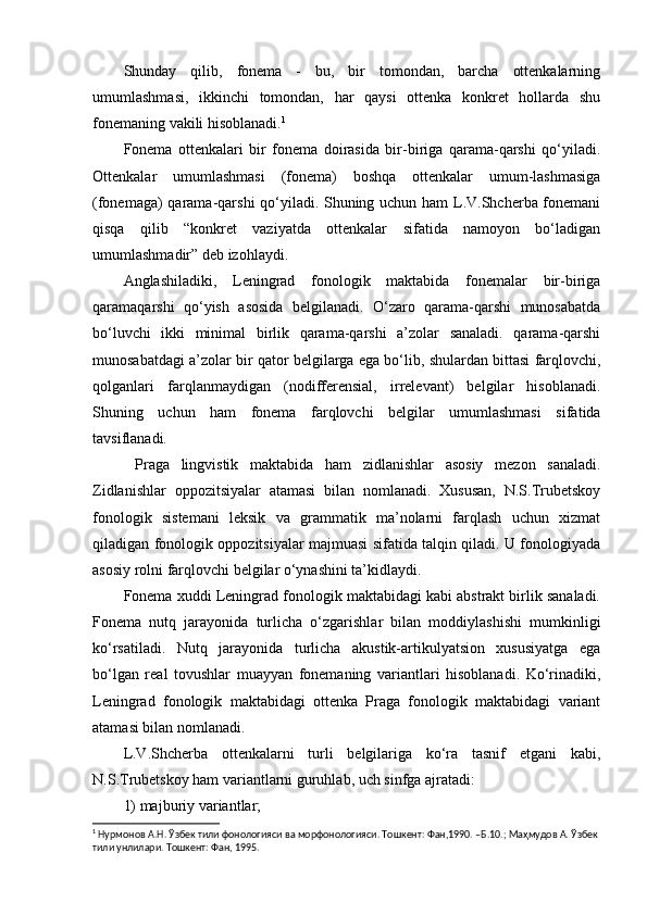 Shunday   qilib,   fonema   -   bu,   bir   tomondan,   barcha   ottenkalarning
umumlashmasi,   ikkinchi   tomondan,   har   qaysi   ottenka   konkret   hollarda   shu
fonemaning vakili hisoblanadi. 1
Fonema   ottenkalari   bir   fonema   doirasida   bir-biriga   qarama-qarshi   qo‘yiladi.
Ottenkalar   umumlashmasi   (fonema)   boshqa   ottenkalar   umum-lashmasiga
(fonemaga) qarama-qarshi qo‘yiladi. Shuning uchun ham L.V.Shcherba fonemani
qisqa   qilib   “konkret   vaziyatda   ottenkalar   sifatida   namoyon   bo‘ladigan
umumlashmadir” deb izohlaydi.
Anglashiladiki,   Leningrad   fonologik   maktabida   fonemalar   bir-biriga
qaramaqarshi   qo‘yish   asosida   belgilanadi.   O‘zaro   qarama-qarshi   munosabatda
bo‘luvchi   ikki   minimal   birlik   qarama-qarshi   a’zolar   sanaladi.   qarama-qarshi
munosabatdagi a’zolar bir qator belgilarga ega bo‘lib, shulardan bittasi farqlovchi,
qolganlari   farqlanmaydigan   (nodifferensial,   irrelevant)   belgilar   hisoblanadi.
Shuning   uchun   ham   fonema   farqlovchi   belgilar   umumlashmasi   sifatida
tavsiflanadi.
  Praga   lingvistik   maktabida   ham   zidlanishlar   asosiy   mezon   sanaladi.
Zidlanishlar   oppozitsiyalar   atamasi   bilan   nomlanadi.   Xususan,   N.S.Trubetskoy
fonologik   sistemani   leksik   va   grammatik   ma’nolarni   farqlash   uchun   xizmat
qiladigan fonologik oppozitsiyalar majmuasi sifatida talqin qiladi. U fonologiyada
asosiy rolni farqlovchi belgilar o‘ynashini ta’kidlaydi .
Fonema xuddi Leningrad fonologik maktabidagi kabi abstrakt birlik sanaladi.
Fonema   nutq   jarayonida   turlicha   o‘zgarishlar   bilan   moddiylashishi   mumkinligi
ko‘rsatiladi.   Nutq   jarayonida   turlicha   akustik-artikulyatsion   xususiyatga   ega
bo‘lgan   real   tovushlar   muayyan   fonemaning   variantlari   hisoblanadi.   Ko‘rinadiki,
Leningrad   fonologik   maktabidagi   ottenka   Praga   fonologik   maktabidagi   variant
atamasi bilan nomlanadi.
L.V.Shcherba   ottenkalarni   turli   belgilariga   ko‘ra   tasnif   etgani   kabi,
N.S.Trubetskoy ham variantlarni guruhlab, uch sinfga ajratadi: 
1) majburiy variantlar;
1
 Нурмонов А.Н. Ўзбек тили фонологияси ва морфонологияси. Тошкент: Фан,1990. –Б.10.; Маҳмудов А. Ўзбек 
тили унлилари. Тошкент: Фан, 1995. 