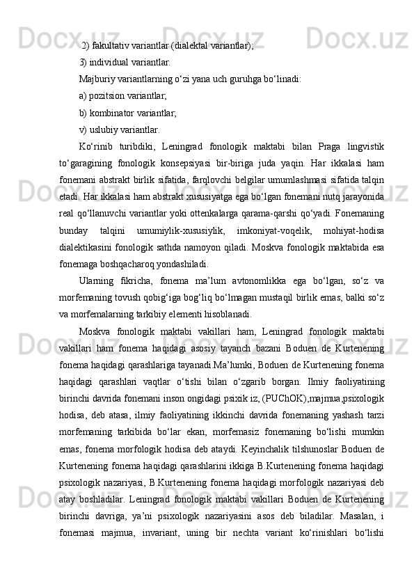  2) fakultativ variantlar (dialektal variantlar); 
3) individual variantlar.
Majburiy variantlarning o‘zi yana uch guruhga bo‘linadi: 
a) pozitsion variantlar; 
b) kombinator variantlar; 
v) uslubiy variantlar. 
Ko‘rinib   turibdiki,   Leningrad   fonologik   maktabi   bilan   Praga   lingvistik
to‘garagining   fonologik   konsepsiyasi   bir-biriga   juda   yaqin.   Har   ikkalasi   ham
fonemani abstrakt birlik sifatida, farqlovchi belgilar umumlashmasi  sifatida talqin
etadi. Har ikkalasi ham abstrakt xususiyatga ega bo‘lgan fonemani nutq jarayonida
real qo‘llanuvchi variantlar yoki ottenkalarga qarama-qarshi qo‘yadi. Fonemaning
bunday   talqini   umumiylik-xususiylik,   imkoniyat-voqelik,   mohiyat-hodisa
dialektikasini  fonologik sathda namoyon qiladi. Moskva  fonologik maktabida esa
fonemaga boshqacharoq yondashiladi. 
Ularning   fikricha,   fonema   ma’lum   avtonomlikka   ega   bo‘lgan,   so‘z   va
morfemaning tovush qobig‘iga bog‘liq bo‘lmagan mustaqil birlik emas, balki so‘z
va morfemalarning tarkibiy elementi hisoblanadi. 
Moskva   fonologik   maktabi   vakillari   ham,   Leningrad   fonologik   maktabi
vakillari   ham   fonema   haqidagi   asosiy   tayanch   bazani   Boduen   de   Kurtenening
fonema haqidagi qarashlariga tayanadi.Ma’lumki, Boduen de Kurtenening fonema
haqidagi   qarashlari   vaqtlar   o‘tishi   bilan   o‘zgarib   borgan.   Ilmiy   faoliyatining
birinchi davrida fonemani inson ongidagi psixik iz, (PUChOK),majmua,psixologik
hodisa,   deb   atasa,   ilmiy   faoliyatining   ikkinchi   davrida   fonemaning   yashash   tarzi
morfemaning   tarkibida   bo‘lar   ekan,   morfemasiz   fonemaning   bo‘lishi   mumkin
emas,   fonema  morfologik   hodisa   deb   ataydi.  Keyinchalik   tilshunoslar   Boduen   de
Kurtenening fonema haqidagi  qarashlarini ikkiga B.Kurtenening fonema haqidagi
psixologik   nazariyasi,   B.Kurtenening  fonema   haqidagi   morfologik   nazariyasi   deb
atay   boshladilar.   Leningrad   fonologik   maktabi   vakillari   Boduen   de   Kurtenening
birinchi   davriga,   ya’ni   psixologik   nazariyasini   asos   deb   biladilar.   Masalan,   i
fonemasi   majmua,   invariant,   uning   bir   nechta   variant   ko‘rinishlari   bo‘lishi 