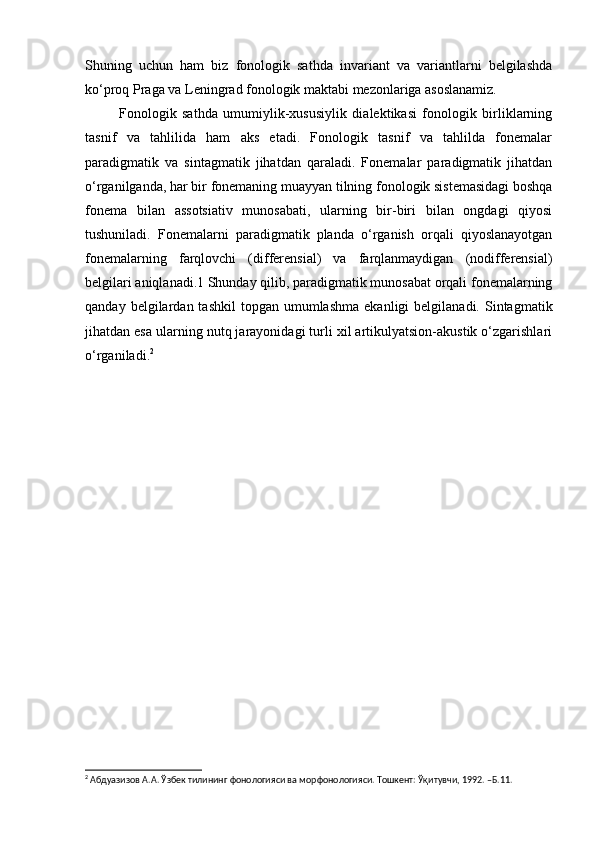 Shuning   uchun   ham   biz   fonologik   sathda   invariant   va   variantlarni   belgilashda
ko‘proq Praga va Leningrad fonologik maktabi mezonlariga asoslanamiz.
  Fonologik   sathda   umumiylik-xususiylik   dialektikasi   fonologik   birliklarning
tasnif   va   tahlilida   ham   aks   etadi.   Fonologik   tasnif   va   tahlilda   fonemalar
paradigmatik   va   sintagmatik   jihatdan   qaraladi.   Fonemalar   paradigmatik   jihatdan
o‘rganilganda, har bir fonemaning muayyan tilning fonologik sistemasidagi boshqa
fonema   bilan   assotsiativ   munosabati,   ularning   bir-biri   bilan   ongdagi   qiyosi
tushuniladi.   Fonemalarni   paradigmatik   planda   o‘rganish   orqali   qiyoslanayotgan
fonemalarning   farqlovchi   (differensial)   va   farqlanmaydigan   (nodifferensial)
belgilari aniqlanadi.1 Shunday qilib, paradigmatik munosabat orqali fonemalarning
qanday  belgilardan  tashkil  topgan  umumlashma   ekanligi  belgilanadi.  Sintagmatik
jihatdan esa ularning nutq jarayonidagi turli xil artikulyatsion-akustik o‘zgarishlari
o‘rganiladi. 2
2
 Абдуазизов А.А. Ўзбек тилининг фонологияси ва морфонологияси. Тошкент: Ўқитувчи, 1992. –Б.11. 