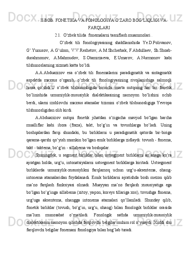II BOB.  FONETIKA VA FONOLOGIYA O‘ZARO BOG‘LIQLIGI VA
FARQLARI
2.1.  O‘zbek tilida  fonemalarni tasniflash muammolari .
                  O‘zbek   tili   fonologiyasining   shakllanishida   Ye.D.Polivanov,
G‘.Yunusov,   A.G‘ulom,   V.V.Reshetov,   A.M.Shcherbak,   F.Abdullaev,   Sh.Shoab-
durahmonov,   A.Mahmudov,   S.Otamirzaeva,   E.Umarov,   A.Nurmonov   kabi
tilshunoslarning xizmati katta bo‘ldi. 
A.A.Abduazizov   esa   o‘zbek   tili   fonemalarini   paradigmatik   va   sintagmatik
aspektda   maxsus   o‘rganib,   o‘zbek   tili   fonologiyasining   rivojlanishiga   salmoqli
hissa   qo‘shdi.U   o‘zbek   tilshunosligida   birinchi   marta   nutqning   har   bir   fonetik
bo‘linishida   umumiylik-xususiylik   dialektikasining   namoyon   bo‘lishini   ochib
berdi,   ularni   izohlovchi   maxsus   atamalar   tizimini   o‘zbek   tilshunosligiga   Yevropa
tilshunosligidan olib kirdi.
A.Abduazizov   nutqni   fonetik   jihatdan   o‘zigacha   mavjud   bo‘lgan   barcha
mualliflar   kabi   ibora   (fraza),   takt,   bo‘g‘in   va   tovushlarga   bo‘ladi.   Uning
boshqalardan   farqi   shundaki,   bu   birliklarni   u   paradigmatik   qatorda   bir-biriga
qarama-qarshi qo‘yish mumkin bo‘lgan emik birliklarga zidlaydi: tovush - fonema,
takt - taktema, bo‘g‘in - sillabema va boshqalar. 
Shuningdek,   u   segment   birliklar   bilan   ustsegment   birliklarni   an’anaga   ko‘ra
ajratgan   holda,   urg‘u,   intonatsiyalarni   ustsegment   birliklarga   kiritadi.   Ustsegment
birliklarda   umumiylik-xususiylikni   farqlamoq   uchun   urg‘u-aksentema,   ohang-
intonema   atamalaridan   foydalanadi.   Emik   birliklarni   ajratishda   bosh   mezon   qilib
ma’no   farqlash   funksiyasi   olinadi.   Muayyan   ma’no   farqlash   xususiyatiga   ega
bo‘lgan bo‘g‘inga sillabema (xitoy, yapon, koreys tillariga xos), tovushga fonema,
urg‘uga   aksentema,   ohangga   intonema   atamalari   qo‘llaniladi.   Shunday   qilib,
fonetik   birliklar   (tovush,   bo‘g‘in,   urg‘u,   ohang)   bilan   fonologik   birliklar   orasida
ma’lum   munosabat   o‘rnatiladi.   Fonologik   sathda   umumiylik-xususiylik
dialektikasini namoyon qilishda farqlovchi belgilar muhim rol o‘ynaydi. Xuddi shu
farqlovchi belgilar fonemani fonologiya bilan bog‘lab turadi. 