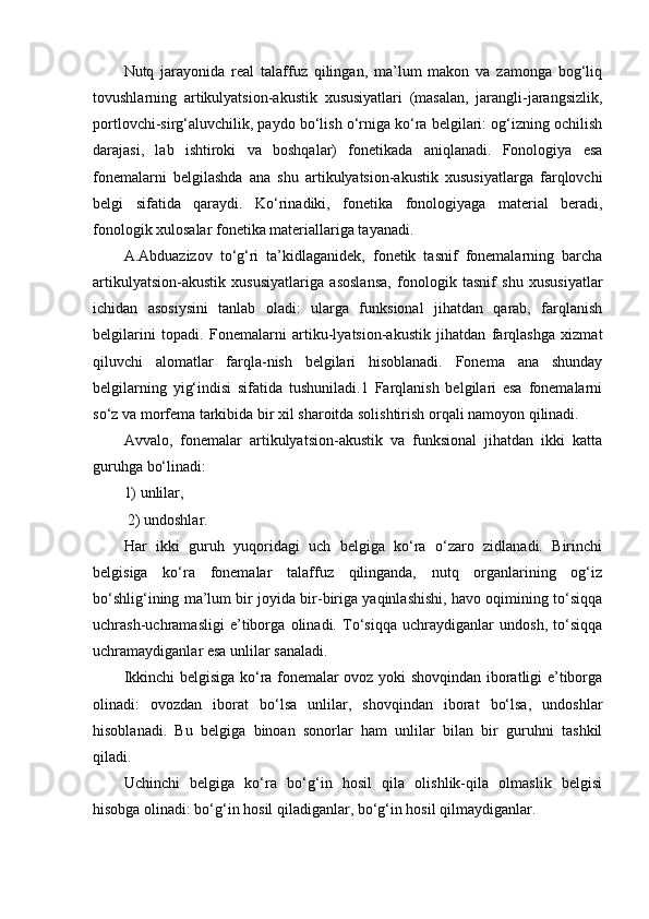 Nutq   jarayonida   real   talaffuz   qilingan,   ma’lum   makon   va   zamonga   bog‘liq
tovushlarning   artikulyatsion-akustik   xususiyatlari   (masalan,   jarangli-jarangsizlik,
portlovchi-sirg‘aluvchilik, paydo bo‘lish o‘rniga ko‘ra belgilari: og‘izning ochilish
darajasi,   lab   ishtiroki   va   boshqalar)   fonetikada   aniqlanadi.   Fonologiya   esa
fonemalarni   belgilashda   ana   shu   artikulyatsion-akustik   xususiyatlarga   farqlovchi
belgi   sifatida   qaraydi.   Ko‘rinadiki,   fonetika   fonologiyaga   material   beradi,
fonologik xulosalar fonetika materiallariga tayanadi. 
A.Abduazizov   to‘g‘ri   ta’kidlaganidek,   fonetik   tasnif   fonemalarning   barcha
artikulyatsion-akustik   xususiyatlariga   asoslansa,   fonologik   tasnif   shu   xususiyatlar
ichidan   asosiysini   tanlab   oladi:   ularga   funksional   jihatdan   qarab,   farqlanish
belgilarini   topadi.   Fonemalarni   artiku-lyatsion-akustik   jihatdan   farqlashga   xizmat
qiluvchi   alomatlar   farqla-nish   belgilari   hisoblanadi.   Fonema   ana   shunday
belgilarning   yig‘indisi   sifatida   tushuniladi.1   Farqlanish   belgilari   esa   fonemalarni
so‘z va morfema tarkibida bir xil sharoitda solishtirish orqali namoyon qilinadi.
Avvalo,   fonemalar   artikulyatsion-akustik   va   funksional   jihatdan   ikki   katta
guruhga bo‘linadi: 
1) unlilar,
 2) undoshlar. 
Har   ikki   guruh   yuqoridagi   uch   belgiga   ko‘ra   o‘zaro   zidlanadi.   Birinchi
belgisiga   ko‘ra   fonemalar   talaffuz   qilinganda,   nutq   organlarining   og‘iz
bo‘shlig‘ining ma’lum bir joyida bir-biriga yaqinlashishi, havo oqimining to‘siqqa
uchrash-uchramasligi   e’tiborga   olinadi.   To‘siqqa   uchraydiganlar   undosh,   to‘siqqa
uchramaydiganlar esa unlilar sanaladi. 
Ikkinchi belgisiga ko‘ra fonemalar ovoz yoki shovqindan iboratligi e’tiborga
olinadi:   ovozdan   iborat   bo‘lsa   unlilar,   shovqindan   iborat   bo‘lsa,   undoshlar
hisoblanadi.   Bu   belgiga   binoan   sonorlar   ham   unlilar   bilan   bir   guruhni   tashkil
qiladi. 
Uchinchi   belgiga   ko‘ra   bo‘g‘in   hosil   qila   olishlik-qila   olmaslik   belgisi
hisobga olinadi: bo‘g‘in hosil qiladiganlar, bo‘g‘in hosil qilmaydiganlar.  