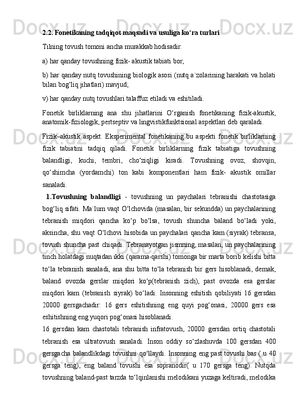 2.2. Fonetikaning tadqiqot maqsadi va usuliga ko‘ra turlari 
Tilning tovush tomoni ancha murakkab hodisadir: 
a) har qanday tovushning fizik- akustik tabiati bor; 
b) har qanday nutq tovushining biologik asosi (nutq a`zolarining harakati va holati
bilan bog‘liq jihatlari) mavjud; 
v) har qanday nutq tovushlari talaffuz etiladi va eshitiladi. 
Fonetik   birliklarning   ana   shu   jihatlarini   O‘rganish   fonetikaning   fizik-akustik,
anatomik-fiziologik, pertseptiv va lingvistikfunktsional aspektlari deb qaraladi.
Fizik–akustik   aspekt.   Eksperimental   fonetikaning   bu   aspekti   fonetik   birliklarning
fizik   tabiatini   tadqiq   qiladi.   Fonetik   birliklarning   fizik   tabiatiga   tovushning
balandligi,   kuchi,   tembri,   cho‘ziqligi   kiradi.   Tovushning   ovoz,   shovqin,
qo‘shimcha   (yordamchi)   ton   kabi   komponentlari   ham   fizik-   akustik   omillar
sanaladi.
  1.Tovushning   balandligi   -   tovushning   un   paychalari   tebranishi   chastotasiga
bog‘liq sifati. Ma`lum vaqt O‘lchovida (masalan, bir sekundda) un paychalarining
tebranish   miqdori   qancha   ko‘p   bo‘lsa,   tovush   shuncha   baland   bo‘ladi   yoki,
aksincha, shu vaqt O‘lchovi hisobida un paychalari qancha kam (siyrak) tebransa,
tovush shuncha past chiqadi. Tebranayotgan jismning, masalan, un paychalarining
tinch holatdagi nuqtadan ikki (qarama-qarshi) tomonga bir marta borib kelishi bitta
to‘la tebranish sanaladi, ana shu bitta to‘la tebranish  bir gers hisoblanadi, demak,
baland   ovozda   gerslar   miqdori   ko‘p(tebranish   zich),   past   ovozda   esa   gerslar
miqdori   kam   (tebranish   siyrak)   bo‘ladi.   Insonning   eshitish   qobiliyati   16   gersdan
20000   gersgachadir:   16   gers   eshitishning   eng   quyi   pog‘onasi,   20000   gers   esa
eshitishning eng yuqori pog‘onasi hisoblanadi.
16   gersdan   kam   chastotali   tebranish   infratovush,   20000   gersdan   ortiq   chastotali
tebranish   esa   ultratovush   sanaladi.   Inson   oddiy   so‘zlashuvda   100   gersdan   400
gersgacha balandlikdagi tovushni qo‘llaydi. Insonning eng past tovushi bas ( u 40
gersga   teng),   eng   baland   tovushi   esa   sopranodir(   u   170   gersga   teng).   Nutqda
tovushning baland-past tarzda to‘lqinlanishi melodikani yuzaga keltiradi, melodika 