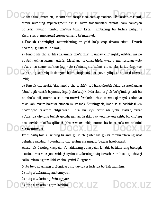 undoshlarni,   masalan,   sonantlarni   farqlashda   ham   qatnashadi.   Bulardan   tashqari,
tembr   nutqning   supersegment   birligi,   ovoz   tovlanishlari   tarzida   ham   namoyon
bo‘ladi:   quvnoq   tembr,   ma`yus   tembr   kabi.   Tembrning   bu   turlari   nutqning
ekspresssiv-emotsional xususiyatlarini ta`minlaydi.
4.Tovush   cho‘ziqligi -   tebranishning   oz   yoki   ko‘p   vaqt   davom   etishi.   Tovush
cho‘ziqligi ikki xil bo‘ladi; 
a)   fonologik   cho‘ziqlik   (birlamchi   cho‘ziqlik).   Bunday   cho‘ziqlik,   odatda,   ma`no
ajratish   uchun   xizmat   qiladi.   Masalan,   turkman   tilida   «yilqi»   ma`nosidagi   «ot»
so‘zi bilan «ism» ma`nosidagi «ot» so‘zining ma`nolari shu so‘zlar tarkibidagi «o»
unlisining   cho‘ziqlik   darajasi   bilan   farqlanadi;   ot   (ad-»   yilqi»)   -o:t   (a:d-»ism»)
kabi; 
b) fonetik cho‘ziqlik (ikkilamchi cho‘ziqlik)- sof fizik-akustik faktorga asoslangan
(fonologik vazifa bajarmaydigan) cho‘ziqlik. Masalan, urg‘uli bo‘g‘indagi unli bir
oz   cho‘ziladi,   ammo   u   so‘z   ma`nosini   farqlash   uchun   xizmat   qilmaydi   (atlas   va
atlas kabi ayrim holatlar bundan mustasno). Shuningdek, imon so‘zi boshidagi «i»
cho‘ziqroq   talaffuz   etilganidan,   unda   bir   «y»   orttiriladi   yoki   shahar,   zahar
so‘zlarida «h»ning tushib qolishi natijasida ikki «a» yonma-yon kelib, bir cho‘ziq
«a»   tarzida   talaffuz   qilinadi   (sha:ar,za:ar   kabi),   ammo   bu   holat   so‘z   ma`nolarini
o‘zgartirmaydi. 
Izoh;   Nutq   tovushlarining   balandligi,   kuchi   (intensivligi)   va   tembri   ularning   sifat
belgilari sanaladi, tovushning cho‘ziqligi esa miqdor belgisi hisoblanadi. 
Anatomik-fiziologik aspekt. Fonetikaning bu aspekti fonetik birliklarning biologik
asosini  - inson organizmidagi  ayrim a`zolarning nutq tovushlarini hosil  qilishdagi
rolini, ularning tuzilishi va faoliyatini O‘rganadi. 
Nutq tovushlarining biologik asosini quyidagi turlarga bo‘lish mumkin: 
1) nutq a`zolarining anatomiyasi; 
2) nutq a`zolarining fiziologiyasi; 
3) nutq a`zolarining ijro kechimi. 