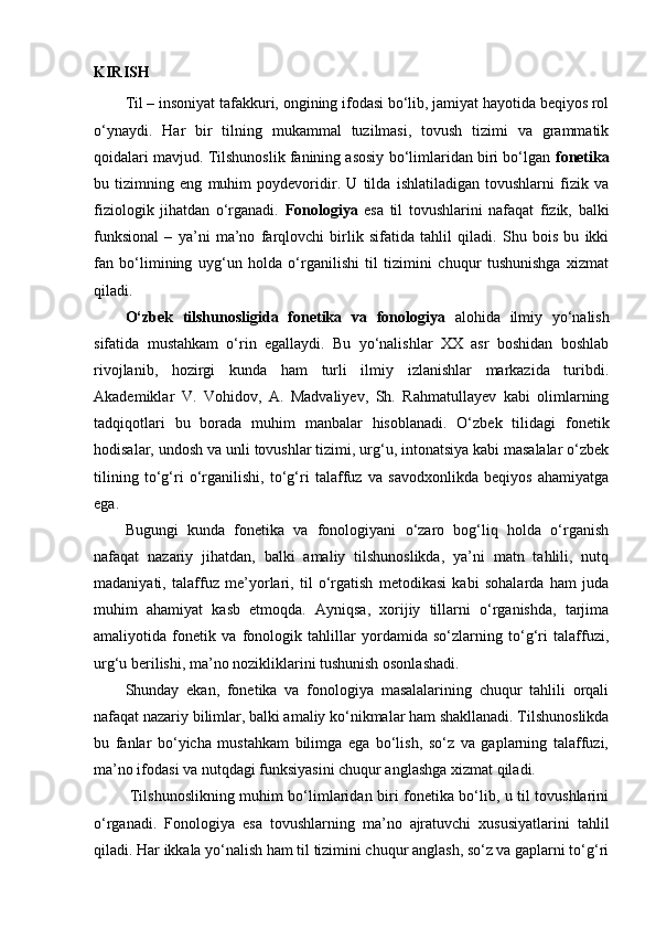 KIRISH
Til – insoniyat tafakkuri, ongining ifodasi bo‘lib, jamiyat hayotida beqiyos rol
o‘ynaydi.   Har   bir   tilning   mukammal   tuzilmasi,   tovush   tizimi   va   grammatik
qoidalari mavjud. Tilshunoslik fanining asosiy bo‘limlaridan biri bo‘lgan  fonetika
bu   tizimning   eng   muhim   poydevoridir.   U   tilda   ishlatiladigan   tovushlarni   fizik   va
fiziologik   jihatdan   o‘rganadi.   Fonologiya   esa   til   tovushlarini   nafaqat   fizik,   balki
funksional   –   ya’ni   ma’no   farqlovchi   birlik   sifatida   tahlil   qiladi.   Shu   bois   bu   ikki
fan   bo‘limining   uyg‘un   holda   o‘rganilishi   til   tizimini   chuqur   tushunishga   xizmat
qiladi.
O‘zbek   tilshunosligida   fonetika   va   fonologiya   alohida   ilmiy   yo‘nalish
sifatida   mustahkam   o‘rin   egallaydi.   Bu   yo‘nalishlar   XX   asr   boshidan   boshlab
rivojlanib,   hozirgi   kunda   ham   turli   ilmiy   izlanishlar   markazida   turibdi.
Akademiklar   V.   Vohidov,   A.   Madvaliyev,   Sh.   Rahmatullayev   kabi   olimlarning
tadqiqotlari   bu   borada   muhim   manbalar   hisoblanadi.   O‘zbek   tilidagi   fonetik
hodisalar, undosh va unli tovushlar tizimi, urg‘u, intonatsiya kabi masalalar o‘zbek
tilining   to‘g‘ri   o‘rganilishi,   to‘g‘ri   talaffuz   va   savodxonlikda   beqiyos   ahamiyatga
ega.
Bugungi   kunda   fonetika   va   fonologiyani   o‘zaro   bog‘liq   holda   o‘rganish
nafaqat   nazariy   jihatdan,   balki   amaliy   tilshunoslikda,   ya’ni   matn   tahlili,   nutq
madaniyati,   talaffuz   me’yorlari,   til   o‘rgatish   metodikasi   kabi   sohalarda   ham   juda
muhim   ahamiyat   kasb   etmoqda.   Ayniqsa,   xorijiy   tillarni   o‘rganishda,   tarjima
amaliyotida   fonetik   va   fonologik   tahlillar   yordamida   so‘zlarning   to‘g‘ri   talaffuzi,
urg‘u berilishi, ma’no nozikliklarini tushunish osonlashadi.
Shunday   ekan,   fonetika   va   fonologiya   masalalarining   chuqur   tahlili   orqali
nafaqat nazariy bilimlar, balki amaliy ko‘nikmalar ham shakllanadi. Tilshunoslikda
bu   fanlar   bo‘yicha   mustahkam   bilimga   ega   bo‘lish,   so‘z   va   gaplarning   talaffuzi,
ma’no ifodasi va nutqdagi funksiyasini chuqur anglashga xizmat qiladi.
  Tilshunoslikning muhim bo‘limlaridan biri fonetika bo‘lib, u til tovushlarini
o‘rganadi.   Fonologiya   esa   tovushlarning   ma’no   ajratuvchi   xususiyatlarini   tahlil
qiladi. Har ikkala yo‘nalish ham til tizimini chuqur anglash, so‘z va gaplarni to‘g‘ri 