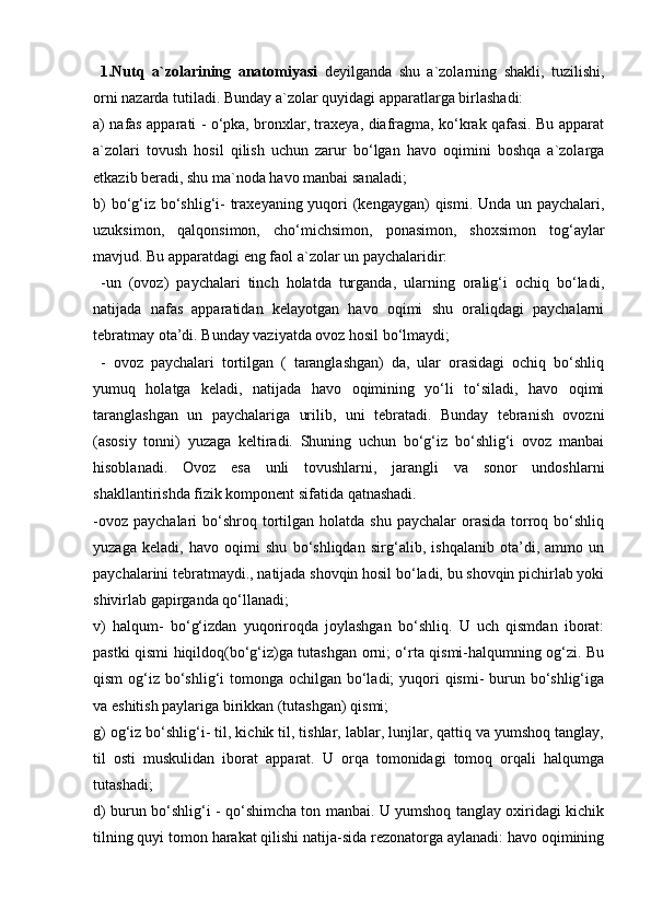   1.Nutq   a`zolarining   anatomiyasi   deyilganda   shu   a`zolarning   shakli,   tuzilishi,
orni nazarda tutiladi. Bunday a`zolar quyidagi apparatlarga birlashadi: 
a) nafas apparati - o‘pka, bronxlar, traxeya, diafragma, ko‘krak qafasi. Bu apparat
a`zolari   tovush   hosil   qilish   uchun   zarur   bo‘lgan   havo   oqimini   boshqa   a`zolarga
etkazib beradi, shu ma`noda havo manbai sanaladi; 
b)  bo‘g‘iz bo‘shlig‘i- traxeyaning yuqori  (kengaygan) qismi. Unda un paychalari,
uzuksimon,   qalqonsimon,   cho‘michsimon,   ponasimon,   shoxsimon   tog‘aylar
mavjud. Bu apparatdagi eng faol a`zolar un paychalaridir:
  -un   (ovoz)   paychalari   tinch   holatda   turganda,   ularning   oralig‘i   ochiq   bo‘ladi,
natijada   nafas   apparatidan   kelayotgan   havo   oqimi   shu   oraliqdagi   paychalarni
tebratmay ota’di. Bunday vaziyatda ovoz hosil bo‘lmaydi;
  -   ovoz   paychalari   tortilgan   (   taranglashgan)   da,   ular   orasidagi   ochiq   bo‘shliq
yumuq   holatga   keladi,   natijada   havo   oqimining   yo‘li   to‘siladi,   havo   oqimi
taranglashgan   un   paychalariga   urilib,   uni   tebratadi.   Bunday   tebranish   ovozni
(asosiy   tonni)   yuzaga   keltiradi.   Shuning   uchun   bo‘g‘iz   bo‘shlig‘i   ovoz   manbai
hisoblanadi.   Ovoz   esa   unli   tovushlarni,   jarangli   va   sonor   undoshlarni
shakllantirishda fizik komponent sifatida qatnashadi. 
-ovoz  paychalari   bo‘shroq  tortilgan  holatda shu  paychalar  orasida  torroq bo‘shliq
yuzaga   keladi,   havo   oqimi   shu   bo‘shliqdan   sirg‘alib,   ishqalanib   ota’di,   ammo   un
paychalarini tebratmaydi., natijada shovqin hosil bo‘ladi, bu shovqin pichirlab yoki
shivirlab gapirganda qo‘llanadi; 
v)   halqum-   bo‘g‘izdan   yuqoriroqda   joylashgan   bo‘shliq.   U   uch   qismdan   iborat:
pastki qismi hiqildoq(bo‘g‘iz)ga tutashgan orni; o‘rta qismi-halqumning og‘zi. Bu
qism  og‘iz bo‘shlig‘i  tomonga ochilgan bo‘ladi;  yuqori  qismi- burun bo‘shlig‘iga
va eshitish paylariga birikkan (tutashgan) qismi; 
g) og‘iz bo‘shlig‘i- til, kichik til, tishlar, lablar, lunjlar, qattiq va yumshoq tanglay,
til   osti   muskulidan   iborat   apparat.   U   orqa   tomonidagi   tomoq   orqali   halqumga
tutashadi; 
d) burun bo‘shlig‘i - qo‘shimcha ton manbai. U yumshoq tanglay oxiridagi kichik
tilning quyi tomon harakat qilishi natija-sida rezonatorga aylanadi: havo oqimining 