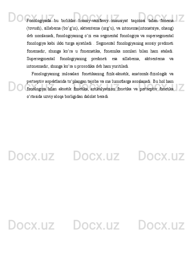 Fonologiyada   bu   birliklar   lisoniy-vazifaviy   xususiyat   taqozosi   bilan   fonema
(tovush), sillabema (bo‘g‘in), aktsentema (urg‘u), va intonema(intonatsiya, ohang)
deb   nomlanadi,   fonologiyaning   o‘zi   esa   segmental   fonologiya   va   supersegmental
fonologiya   kabi   ikki   turga   ajratiladi   .   Segmental   fonologiyaning   asosiy   predmeti
fonemadir,   shunga   ko‘ra   u   fonematika,   fonemika   nomlari   bilan   ham   ataladi.
Supersegmental   fonologiyaning   predmeti   esa   sillabema,   aktsentema   va
intonemadir, shunga ko‘ra u prosodika deb ham yuritiladi.
    Fonologiyaning   xulosalari   fonetikaning   fizik-akustik,   anatomik-fiziologik   va
pertseptiv aspektlarida to‘plangan tajriba va ma`lumotlarga asoslanadi. Bu hol ham
fonologiya   bilan   akustik   fonetika,   artikulyatsion   fonetika   va   pertseptiv   fonetika
o‘rtasida uzviy aloqa borligidan dalolat beradi.  