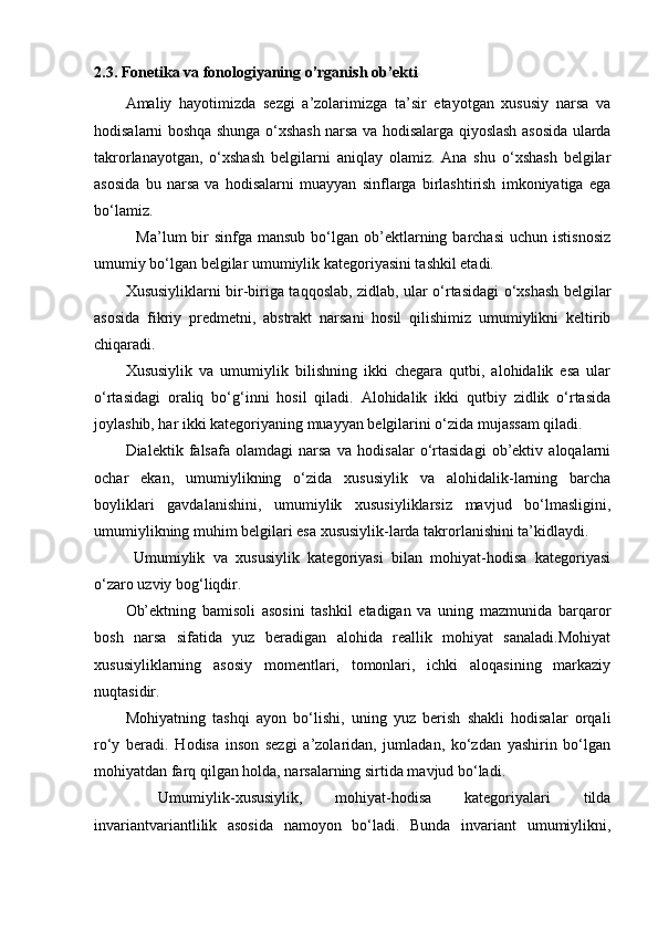 2.3.  Fonetika va fonologiyaning o’rganish ob’ekti 
Amaliy   hayotimizda   sezgi   a’zolarimizga   ta’sir   etayotgan   xususiy   narsa   va
hodisalarni boshqa shunga o‘xshash narsa va hodisalarga qiyoslash asosida ularda
takrorlanayotgan,   o‘xshash   belgilarni   aniqlay   olamiz.   Ana   shu   o‘xshash   belgilar
asosida   bu   narsa   va   hodisalarni   muayyan   sinflarga   birlashtirish   imkoniyatiga   ega
bo‘lamiz.
    Ma’lum  bir  sinfga  mansub  bo‘lgan ob’ektlarning barchasi  uchun  istisnosiz
umumiy bo‘lgan belgilar umumiylik kategoriyasini tashkil etadi.
Xususiyliklarni bir-biriga taqqoslab, zidlab, ular o‘rtasidagi o‘xshash belgilar
asosida   fikriy   predmetni,   abstrakt   narsani   hosil   qilishimiz   umumiylikni   keltirib
chiqaradi. 
Xususiylik   va   umumiylik   bilishning   ikki   chegara   qutbi,   alohidalik   esa   ular
o‘rtasidagi   oraliq   bo‘g‘inni   hosil   qiladi.   Alohidalik   ikki   qutbiy   zidlik   o‘rtasida
joylashib, har ikki kategoriyaning muayyan belgilarini o‘zida mujassam qiladi. 
Dialektik   falsafa   olamdagi   narsa   va   hodisalar   o‘rtasidagi   ob’ektiv   aloqalarni
ochar   ekan,   umumiylikning   o‘zida   xususiylik   va   alohidalik-larning   barcha
boyliklari   gavdalanishini,   umumiylik   xususiyliklarsiz   mavjud   bo‘lmasligini,
umumiylikning muhim belgilari esa xususiylik-larda takrorlanishini ta’kidlaydi. 
  Umumiylik   va   xususiylik   kategoriyasi   bilan   mohiyat-hodisa   kategoriyasi
o‘zaro uzviy bog‘liqdir. 
Ob’ektning   bamisoli   asosini   tashkil   etadigan   va   uning   mazmunida   barqaror
bosh   narsa   sifatida   yuz   beradigan   alohida   reallik   mohiyat   sanaladi.Mohiyat
xususiyliklarning   asosiy   momentlari,   tomonlari,   ichki   aloqasining   markaziy
nuqtasidir. 
Mohiyatning   tashqi   ayon   bo‘lishi,   uning   yuz   berish   shakli   hodisalar   orqali
ro‘y   beradi.   Hodisa   inson   sezgi   a’zolaridan,   jumladan,   ko‘zdan   yashirin   bo‘lgan
mohiyatdan farq qilgan holda, narsalarning sirtida mavjud bo‘ladi.
  Umumiylik-xususiylik,   mohiyat-hodisa   kategoriyalari   tilda
invariantvariantlilik   asosida   namoyon   bo‘ladi.   Bunda   invariant   umumiylikni, 