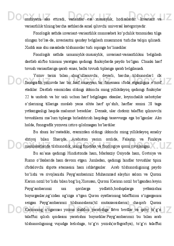 mohiyatni   aks   ettiradi,   variantlar   esa   xususiylik,   hodisalardir.   Invariant   va
variantlilik tilning barcha sathlarida amal qiluvchi universal kategoriyadir.
Fonologik sathda invariant-variantlilik munosabati ko‘pchilik tomonidan tilga
olingan bo‘lsa-da, invariantni qanday belgilash muammosi turlicha talqin qilinadi.
Xuddi ana shu masalada tilshunoslar turli oqimga bo‘linadilar. 
Fonologik   sathda   umumiylik-xususiylik,   invariant-variantlilikni   belgilash
dastlab   alifbo   tizimini   yaratgan   qadimgi   finikiylarda   paydo   bo‘lgan.   Chunki   harf
tovush variantlariga qarab emas, balki tovush tiplariga qarab belgilanadi. 
Yozuv   tarixi   bilan   shug‘ullanuvchi,   deyarli,   barcha   tilshunoslar1   ilk
fonografik   yozuvda   har   bir   harf   muayyan   bir   fonemani   ifoda   etganligini   e’tirof
etadilar.   Dastlab   eramizdan   oldingi   ikkinchi   ming   yillikdayoq   qadimgi   finikiylar
22   ta   undosh   va   bir   unli   uchun   harf   belgilagan   ekanlar,   keyinchalik   nabotiylar
o‘zlarining   tillariga   moslab   yana   oltita   harf   qo‘shib,   harflar   sonini   28   taga
yetkazganligi   haqida   malumot   beradilar..   Demak,   ular   cheksiz   talaffuz   qilinuvchi
tovushlarni  ma’lum  tiplarga birlashtirish  haqidagi   tasavvurga  ega bo‘lganlar.   Aks
holda, fonografik yozuvni ixtiro qilolmagan bo‘lardilar.
Bu   shuni   ko‘rsatadiki,   eramizdan   oldingi   ikkinchi   ming   yillikdayoq   amaliy
ehtiyoj   bilan   Sharqda,   Arabiston   yarim   orolida,   Falastin   va   Finikiya
mamlakatlarida tilshunoslik, uning fonetika va fonologiya qismi rivojlangan. 
Bu   an’ana   qadimgi   Hindistonda   ham,   Markaziy   Osiyoda   ham,   Gretsiya   va
Rumo   o‘lkalarida   ham   davom   etgan.   Jumladan,   qadimgi   hindlar   tovushlar   tipini
ifodalovchi   shpota   atamasini   ham   ishlatganlar.     Arab   tilshunosligining   paydo
bo‘lishi   va   rivojlanishi   Payg‘ambarimiz   Muhammad   alayhis   salom   va   Quroni
Karim nozil bo‘lishi bilan bog‘liq.Xususan, Quroni Karimn nozil bo‘lgandan keyin
Payg‘ambarimiz   uni   qorilarga   yodlatib,boshqalarga   yetkazishni
buyurganlar,og‘izdan   og‘izga   o‘tgan   Quron   oyatlarining   talaffuzini   o‘zgarganini
sezgan   Payg‘ambarimiz   tilshunoslarni(til   mutaxassislarini)   chaqirib   Quroni
Karimning   o‘zgarmas   yozma   shaklini   yaratishga   fatvo   berdlar   va   qatiy   to‘g‘ri
talaffuz   qilish   qoidasini   yaratishni   buyurdilar.Payg‘ambarimiz   bu   bilan   arab
tilshunosligining   vujudga   kelishiga,   to‘g‘ri   yozish(orfografiya),   to‘g‘ri   talaffuz 