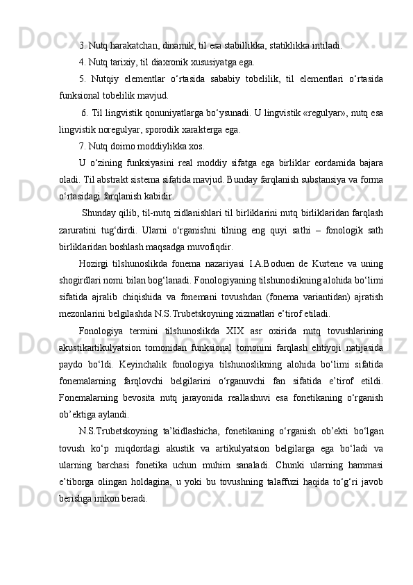 3. Nutq harakatchan, dinamik, til esa stabillikka, statiklikka intiladi. 
4. Nutq tarixiy, til diaxronik xususiyatga ega. 
5.   Nutqiy   elementlar   o‘rtasida   sababiy   tobelilik,   til   elementlari   o‘rtasida
funksional tobelilik mavjud.
 6. Til lingvistik qonuniyatlarga bo‘ysunadi. U lingvistik «regulyar», nutq esa
lingvistik noregulyar, sporodik xarakterga ega. 
7. Nutq doimo moddiylikka xos. 
U   o‘zining   funksiyasini   real   moddiy   sifatga   ega   birliklar   eordamida   bajara
oladi. Til abstrakt sistema sifatida mavjud. Bunday farqlanish substansiya va forma
o‘rtasidagi farqlanish kabidir.
  Shunday qilib, til-nutq zidlanishlari til birliklarini nutq birliklaridan farqlash
zaruratini   tug‘dirdi.   Ularni   o‘rganishni   tilning   eng   quyi   sathi   –   fonologik   sath
birliklaridan boshlash maqsadga muvofiqdir. 
Hozirgi   tilshunoslikda   fonema   nazariyasi   I.A.Boduen   de   Kurtene   va   uning
shogirdlari nomi bilan bog‘lanadi. Fonologiyaning tilshunoslikning alohida bo‘limi
sifatida   ajralib   chiqishida   va   fonemani   tovushdan   (fonema   variantidan)   ajratish
mezonlarini belgilashda N.S.Trubetskoyning xizmatlari e’tirof etiladi. 
Fonologiya   termini   tilshunoslikda   XIX   asr   oxirida   nutq   tovushlarining
akustikartikulyatsion   tomonidan   funksional   tomonini   farqlash   ehtiyoji   natijasida
paydo   bo‘ldi.   Keyinchalik   fonologiya   tilshunoslikning   alohida   bo‘limi   sifatida
fonemalarning   farqlovchi   belgilarini   o‘rganuvchi   fan   sifatida   e’tirof   etildi.
Fonemalarning   bevosita   nutq   jarayonida   reallashuvi   esa   fonetikaning   o‘rganish
ob’ektiga aylandi.
N.S.Trubetskoyning   ta’kidlashicha,   fonetikaning   o‘rganish   ob’ekti   bo‘lgan
tovush   ko‘p   miqdordagi   akustik   va   artikulyatsion   belgilarga   ega   bo‘ladi   va
ularning   barchasi   fonetika   uchun   muhim   sanaladi.   Chunki   ularning   hammasi
e’tiborga   olingan   holdagina,   u   yoki   bu   tovushning   talaffuzi   haqida   to‘g‘ri   javob
berishga imkon beradi.  