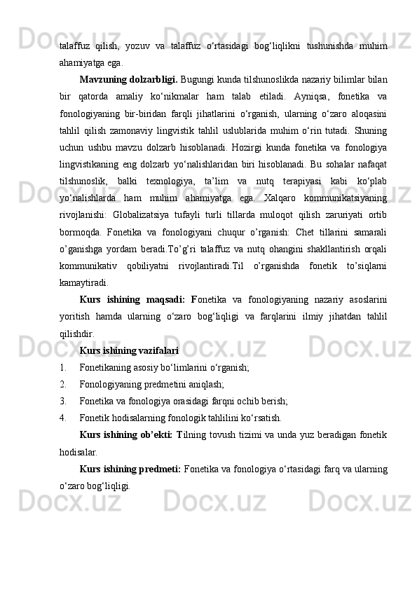 talaffuz   qilish,   yozuv   va   talaffuz   o‘rtasidagi   bog‘liqlikni   tushunishda   muhim
ahamiyatga ega.
Mavzuning dolzarbligi .  Bugungi kunda tilshunoslikda nazariy bilimlar bilan
bir   qatorda   amaliy   ko‘nikmalar   ham   talab   etiladi.   Ayniqsa,   fonetika   va
fonologiyaning   bir-biridan   farqli   jihatlarini   o‘rganish,   ularning   o‘zaro   aloqasini
tahlil   qilish   zamonaviy   lingvistik   tahlil   uslublarida   muhim   o‘rin   tutadi.   Shuning
uchun   ushbu   mavzu   dolzarb   hisoblanadi.   Hozirgi   kunda   fonetika   va   fonologiya
lingvistikaning   eng   dolzarb   yo‘nalishlaridan   biri   hisoblanadi.   Bu   sohalar   nafaqat
tilshunoslik,   balki   texnologiya,   ta’lim   va   nutq   terapiyasi   kabi   ko‘plab
yo‘nalishlarda   ham   muhim   ahamiyatga   ega.   Xalqaro   kommunikatsiyaning
rivojlanishi:   Globalizatsiya   tufayli   turli   tillarda   muloqot   qilish   zaruriyati   ortib
bormoqda.   Fonetika   va   fonologiyani   chuqur   o’rganish:   Chet   tillarini   samarali
o’ganishga   yordam   beradi.To’g’ri   talaffuz   va   nutq   ohangini   shakllantirish   orqali
kommunikativ   qobiliyatni   rivojlantiradi.Til   o’rganishda   fonetik   to’siqlarni
kamaytiradi.  
Kurs   ishining   maqsadi:   F onetika   va   fonologiyaning   nazariy   asoslarini
yoritish   hamda   ularning   o‘zaro   bog‘liqligi   va   farqlarini   ilmiy   jihatdan   tahlil
qilishdir.
Kurs ishining vazifalari
1. Fonetikaning asosiy bo‘limlarini o‘rganish;
2. Fonologiyaning predmetini aniqlash;
3. Fonetika va fonologiya orasidagi farqni ochib berish;
4. Fonetik hodisalarning fonologik tahlilini ko‘rsatish.
Kurs ishining ob’ekti: T ilning tovush tizimi va unda yuz beradigan fonetik
hodisalar.
Kurs ishining predmeti:  Fonetika va fonologiya o‘rtasidagi farq va ularning
o‘zaro bog‘liqligi. 