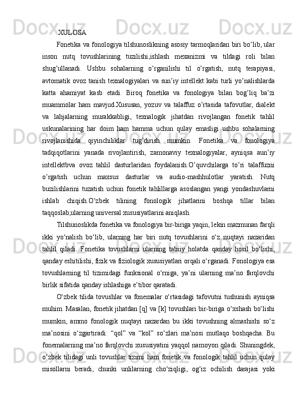  XULOSA
Fonetika va fonologiya tilshunoslikning asosiy tarmoqlaridan biri bo’lib, ular
inson   nutq   tovushlarining   tuzilishi,ishlash   mexanizmi   va   tildagi   roli   bilan
shug’ullanadi.   Ushbu   sohalarning   o’rganilishi   til   o’rgatish,   nutq   terapiyasi,
avtomatik  ovoz   tanish   texnalogiyalari   va   sun’iy  intellekt   kabi   turli   yo’nalishlarda
katta   ahamiyat   kasb   etadi.   Biroq   fonetika   va   fonologiya   bilan   bog’liq   ba’zi
muammolar   ham   mavjud.Xususan,   yozuv   va   talaffuz   o’rtasida   tafovutlar,   dialekt
va   lahjalarning   murakkabligi,   texnalogik   jihatdan   rivojlangan   fonetik   tahlil
uskunalarining   har   doim   ham   hamma   uchun   qulay   emasligi   ushbu   sohalarning
rivojlanishida   qiyinchiliklar   tug’dirish   mumkin.   Fonetika   va   fonologiya
tadqiqotlarini   yanada   rivojlantirish,   zamonaviy   texnalogiyalar,   ayniqsa   aun’iy
intellektbva   ovoz   tahlil   dasturlaridan   foydalanish.O’quvchilarga   to’ri   talaffuzni
o’rgatish   uchun   maxsus   dasturlar   va   audio-mashhulotlar   yaratish.   Nutq
buzilishlarini   tuzatish   uchun   fonetik   tahlillarga   asoslangan   yangi   yondashuvlarni
ishlab   chiqish.O’zbek   tilining   fonologik   jihatlarini   boshqa   tillar   bilan
taqqoslab,ularning universal xususiyatlarini aniqlash.
Tilshunoslikda fonetika va fonologiya bir-biriga yaqin, lekin mazmunan farqli
ikki   yo‘nalish   bo‘lib,   ularning   har   biri   nutq   tovushlarini   o‘z   nuqtayi   nazaridan
tahlil   qiladi.   Fonetika   tovushlarni   ularning   tabiiy   holatda   qanday   hosil   bo‘lishi,
qanday eshitilishi, fizik va fiziologik xususiyatlari orqali o‘rganadi. Fonologiya esa
tovushlarning   til   tizimidagi   funksional   o‘rniga,   ya’ni   ularning   ma’no   farqlovchi
birlik sifatida qanday ishlashiga e’tibor qaratadi.
O‘zbek   tilida   tovushlar   va   fonemalar   o‘rtasidagi   tafovutni   tushunish   ayniqsa
muhim. Masalan, fonetik jihatdan [q] va [k] tovushlari bir-biriga o‘xshash bo‘lishi
mumkin,   ammo   fonologik   nuqtayi   nazardan   bu   ikki   tovushning   almashishi   so‘z
ma’nosini   o‘zgartiradi:   “qol”   va   “kol”   so‘zlari   ma’nosi   mutlaqo   boshqacha.   Bu
fonemalarning ma’no farqlovchi xususiyatini yaqqol namoyon qiladi. Shuningdek,
o‘zbek   tilidagi   unli   tovushlar   tizimi   ham   fonetik   va   fonologik   tahlil   uchun   qulay
misollarni   beradi,   chunki   unlilarning   cho‘ziqligi,   og‘iz   ochilish   darajasi   yoki 
