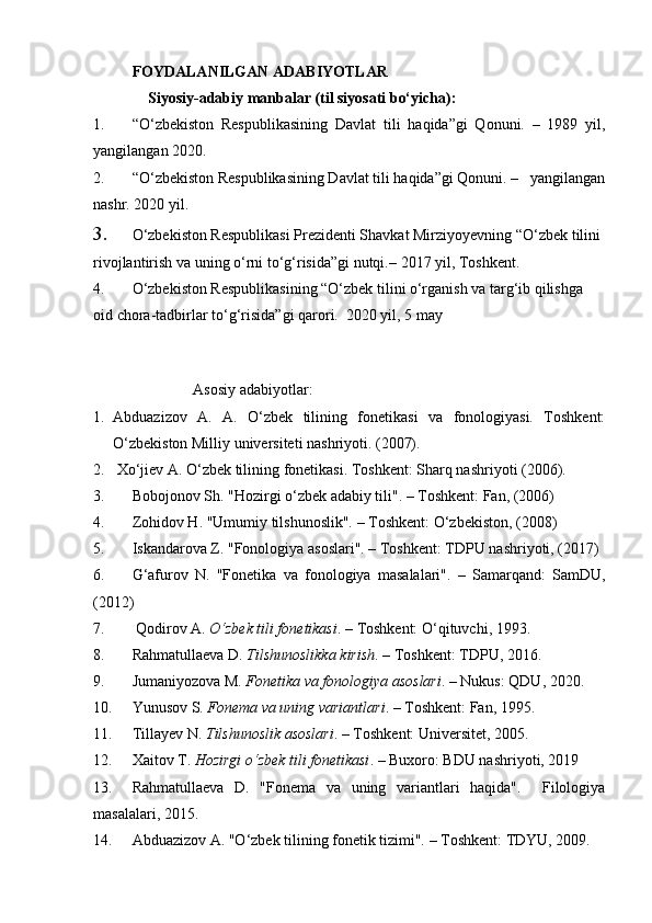    FOYDALANILGAN ADABIYOTLAR   
Siyosiy-adabiy manbalar (til siyosati bo‘yicha):
1. “O‘zbekiston   Respublikasining   Davlat   tili   haqida”gi   Qonuni.   –   1989   yil,
yangilangan 2020.
2. “O‘zbekiston Respublikasining Davlat tili haqida”gi Qonuni. –   yangilangan
nashr. 2020 yil.
3. O‘zbekiston Respublikasi Prezidenti Shavkat Mirziyoyevning “O‘zbek tilini 
rivojlantirish va uning o‘rni to‘g‘risida”gi nutqi. – 2017 yil, Toshkent.
4. O‘zbekiston Respublikasining “O‘zbek tilini o‘rganish va targ‘ib qilishga 
oid chora-tadbirlar to‘g‘risida”gi qarori.  2020 yil, 5 may
 
                          Asosiy adabiyotlar:
1. Abduazizov   A.   A.   O‘zbek   tilining   fonetikasi   va   fonologiyasi.   Toshkent:
O‘zbekiston Milliy universiteti nashriyoti. (2007).
2.  Xo‘jiev A. O‘zbek tilining fonetikasi.  Toshkent: Sharq nashriyoti   (2006).
3. Bobojonov Sh. "Hozirgi o‘zbek adabiy tili". – Toshkent: Fan, (2006)
4. Zohidov H. "Umumiy tilshunoslik". – Toshkent: O‘zbekiston, (2008)
5. Iskandarova Z. "Fonologiya asoslari". – Toshkent: TDPU nashriyoti, (2017)
6. G‘afurov   N.   "Fonetika   va   fonologiya   masalalari".   –   Samarqand:   SamDU,
(2012)
7.  Qodirov A.  O‘zbek tili fonetikasi . – Toshkent: O‘qituvchi, 1993.
8. Rahmatullaeva D.  Tilshunoslikka kirish . – Toshkent: TDPU, 2016.
9. Jumaniyozova M.  Fonetika va fonologiya asoslari . – Nukus: QDU, 2020.
10. Yunusov S.  Fonema va uning variantlari . – Toshkent: Fan, 1995.
11. Tillayev N.  Tilshunoslik asoslari . – Toshkent: Universitet, 2005.
12. Xaitov T.  Hozirgi o‘zbek tili fonetikasi . – Buxoro: BDU nashriyoti, 2019  
13. Rahmatullaeva   D.   "Fonema   va   uning   variantlari   haqida".     Filologiya
masalalari, 2015.
14. Abduazizov A. "O‘zbek tilining fonetik tizimi". – Toshkent: TDYU, 2009. 