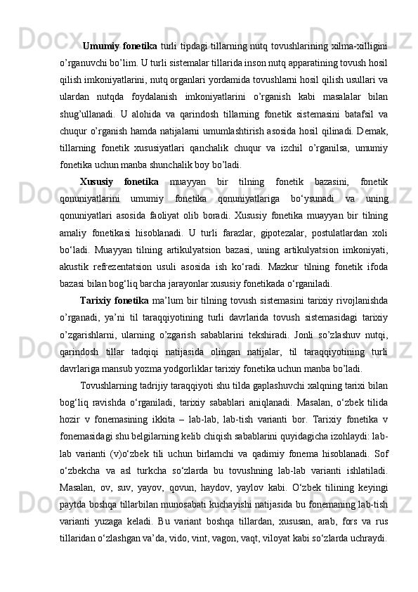   Umumiy fonetika   turli tipdagi tillarning nutq tovushlarining xilma-xilligini
o’rganuvchi bo’lim. U turli sistemalar tillarida inson nutq apparatining tovush hosil
qilish imkoniyatlarini, nutq organlari yordamida tovushlarni hosil qilish usullari va
ulardan   nutqda   foydalanish   imkoniyatlarini   o’rganish   kabi   masalalar   bilan
shug’ullanadi.   U   alohida   va   qarindosh   tillarning   fonetik   sistemasini   batafsil   va
chuqur o’rganish hamda natijalarni umumlashtirish asosida hosil qilinadi. Demak,
tillarning   fonetik   xususiyatlari   qanchalik   chuqur   va   izchil   o’rganilsa,   umumiy
fonetika uchun manba shunchalik boy bo’ladi. 
Xususiy   fonetika   muayyan   bir   tilning   fonetik   bazasini,   fonetik
qonuniyatlarini   umumiy   fonetika   qonuniyatlariga   bo‘ysunadi   va   uning
qonuniyatlari   asosida   faoliyat   olib   boradi.   Xususiy   fonetika   muayyan   bir   tilning
amaliy   fonetikasi   hisoblanadi.   U   turli   farazlar,   gipotezalar,   postulatlardan   xoli
bo‘ladi.   Muayyan   tilning   artikulyatsion   bazasi,   uning   artikulyatsion   imkoniyati,
akustik   refrezentatsion   usuli   asosida   ish   ko‘radi.   Mazkur   tilning   fonetik   ifoda
bazasi bilan bog‘liq barcha jarayonlar xususiy fonetikada o‘rganiladi. 
Tarixiy   fonetika   ma’lum   bir   tilning   tovush   sistemasini   tarixiy   rivojlanishda
o’rganadi,   ya’ni   til   taraqqiyotining   turli   davrlarida   tovush   sistemasidagi   tarixiy
o’zgarishlarni,   ularning   o’zgarish   sabablarini   tekshiradi.   Jonli   so’zlashuv   nutqi,
qarindosh   tillar   tadqiqi   natijasida   olingan   natijalar,   til   taraqqiyotining   turli
davrlariga mansub yozma yodgorliklar tarixiy fonetika uchun manba bo’ladi. 
Tovushlarning tadrijiy taraqqiyoti shu tilda gaplashuvchi xalqning tarixi bilan
bog‘liq   ravishda   o‘rganiladi,   tarixiy   sabablari   aniqlanadi.   Masalan,   o‘zbek   tilida
hozir   v   fonemasining   ikkita   –   lab-lab,   lab-tish   varianti   bor.   Tarixiy   fonetika   v
fonemasidagi shu belgilarning kelib chiqish sabablarini quyidagicha izohlaydi: lab-
lab   varianti   (v)o‘zbek   tili   uchun   birlamchi   va   qadimiy   fonema   hisoblanadi.   Sof
o‘zbekcha   va   asl   turkcha   so‘zlarda   bu   tovushning   lab-lab   varianti   ishlatiladi.
Masalan,   ov,   suv,   yayov,   qovun,   haydov,   yaylov   kabi.   O‘zbek   tilining   keyingi
paytda boshqa tillarbilan munosabati kuchayishi natijasida bu fonemaning lab-tish
varianti   yuzaga   keladi.   Bu   variant   boshqa   tillardan,   xususan,   arab,   fors   va   rus
tillaridan o‘zlashgan va’da, vido, vint, vagon, vaqt, viloyat kabi so‘zlarda uchraydi. 