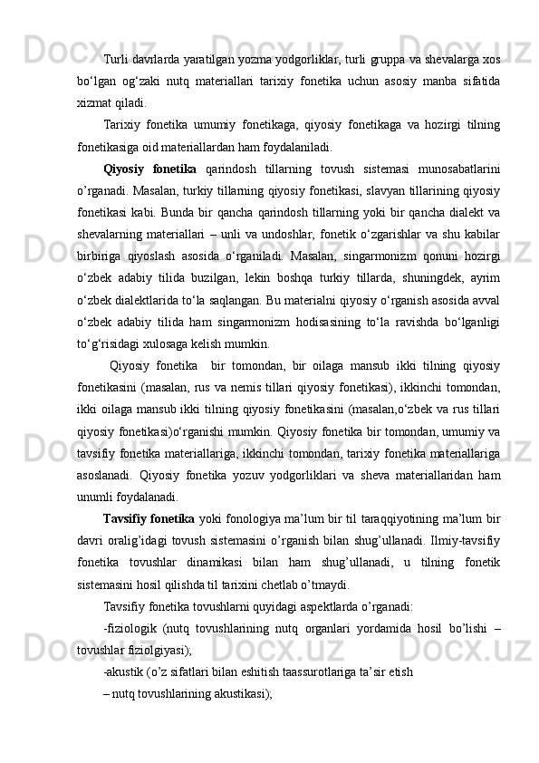 Turli davrlarda yaratilgan yozma yodgorliklar, turli gruppa va shevalarga xos
bo‘lgan   og‘zaki   nutq   materiallari   tarixiy   fonetika   uchun   asosiy   manba   sifatida
xizmat qiladi. 
Tarixiy   fonetika   umumiy   fonetikaga,   qiyosiy   fonetikaga   va   hozirgi   tilning
fonetikasiga oid materiallardan ham foydalaniladi. 
Qiyosiy   fonetika   qarindosh   tillarning   tovush   sistemasi   munosabatlarini
o’rganadi. Masalan, turkiy tillarning qiyosiy fonetikasi, slavyan tillarining qiyosiy
fonetikasi   kabi.  Bunda   bir  qancha   qarindosh   tillarning  yoki  bir   qancha  dialekt  va
shevalarning   materiallari   –   unli   va   undoshlar,   fonetik   o‘zgarishlar   va   shu   kabilar
birbiriga   qiyoslash   asosida   o‘rganiladi.   Masalan,   singarmonizm   qonuni   hozirgi
o‘zbek   adabiy   tilida   buzilgan,   lekin   boshqa   turkiy   tillarda,   shuningdek,   ayrim
o‘zbek dialektlarida to‘la saqlangan. Bu materialni qiyosiy o‘rganish asosida avval
o‘zbek   adabiy   tilida   ham   singarmonizm   hodisasining   to‘la   ravishda   bo‘lganligi
to‘g‘risidagi xulosaga kelish mumkin. 
  Qiyosiy   fonetika     bir   tomondan,   bir   oilaga   mansub   ikki   tilning   qiyosiy
fonetikasini  (masalan,  rus va nemis tillari  qiyosiy fonetikasi), ikkinchi  tomondan,
ikki  oilaga  mansub  ikki  tilning qiyosiy  fonetikasini   (masalan,o‘zbek   va rus  tillari
qiyosiy fonetikasi)o‘rganishi mumkin.   Qiyosiy fonetika bir tomondan, umumiy va
tavsifiy fonetika materiallariga, ikkinchi tomondan, tarixiy fonetika materiallariga
asoslanadi.   Qiyosiy   fonetika   yozuv   yodgorliklari   va   sheva   materiallaridan   ham
unumli foydalanadi. 
Tavsifiy fonetika   yoki fonologiya ma’lum bir til taraqqiyotining ma’lum bir
davri   oralig’idagi   tovush   sistemasini   o’rganish   bilan   shug’ullanadi.   Ilmiy-tavsifiy
fonetika   tovushlar   dinamikasi   bilan   ham   shug’ullanadi,   u   tilning   fonetik
sistemasini hosil qilishda til tarixini chetlab o’tmaydi. 
Tavsifiy fonetika tovushlarni quyidagi aspektlarda o’rganadi: 
-fiziologik   (nutq   tovushlarining   nutq   organlari   yordamida   hosil   bo’lishi   –
tovushlar fiziolgiyasi); 
-akustik (o’z sifatlari bilan eshitish taassurotlariga ta’sir etish 
– nutq tovushlarining akustikasi);