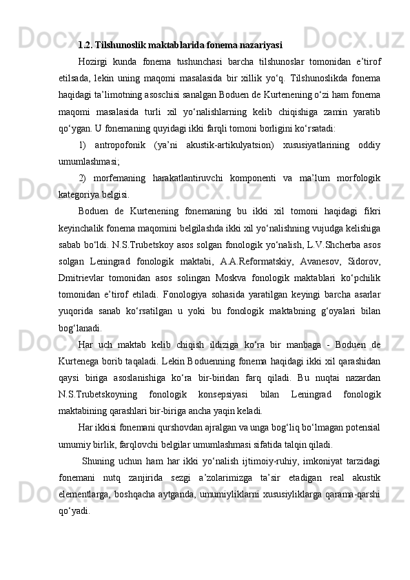 1.2. Tilshunoslik maktablarida fonema nazariyasi
Hozirgi   kunda   fonema   tushunchasi   barcha   tilshunoslar   tomonidan   e’tirof
etilsada,   lekin   uning   maqomi   masalasida   bir   xillik   yo‘q.   Tilshunoslikda   fonema
haqidagi ta’limotning asoschisi sanalgan Boduen de Kurtenening o‘zi ham fonema
maqomi   masalasida   turli   xil   yo‘nalishlarning   kelib   chiqishiga   zamin   yaratib
qo‘ygan. U fonemaning quyidagi ikki farqli tomoni borligini ko‘rsatadi:  
1)   antropofonik   (ya’ni   akustik-artikulyatsion)   xususiyatlarining   oddiy
umumlashmasi; 
2)   morfemaning   harakatlantiruvchi   komponenti   va   ma’lum   morfologik
kategoriya belgisi.
Boduen   de   Kurtenening   fonemaning   bu   ikki   xil   tomoni   haqidagi   fikri
keyinchalik fonema maqomini belgilashda ikki xil yo‘nalishning vujudga kelishiga
sabab bo‘ldi. N.S.Trubetskoy asos solgan fonologik yo‘nalish, L.V.Shcherba asos
solgan   Leningrad   fonologik   maktabi,   A.A.Reformatskiy,   Avanesov,   Sidorov,
Dmitrievlar   tomonidan   asos   solingan   Moskva   fonologik   maktablari   ko‘pchilik
tomonidan   e’tirof   etiladi.   Fonologiya   sohasida   yaratilgan   keyingi   barcha   asarlar
yuqorida   sanab   ko‘rsatilgan   u   yoki   bu   fonologik   maktabning   g‘oyalari   bilan
bog‘lanadi.
Har   uch   maktab   kelib   chiqish   ildiziga   ko‘ra   bir   manbaga   -   Boduen   de
Kurtenega borib taqaladi. Lekin Boduenning fonema haqidagi ikki xil  qarashidan
qaysi   biriga   asoslanishiga   ko‘ra   bir-biridan   farq   qiladi.   Bu   nuqtai   nazardan
N.S.Trubetskoyning   fonologik   konsepsiyasi   bilan   Leningrad   fonologik
maktabining qarashlari bir-biriga ancha yaqin keladi. 
Har ikkisi fonemani qurshovdan ajralgan va unga bog‘liq bo‘lmagan potensial
umumiy birlik, farqlovchi belgilar umumlashmasi sifatida talqin qiladi.
  Shuning   uchun   ham   har   ikki   yo‘nalish   ijtimoiy-ruhiy,   imkoniyat   tarzidagi
fonemani   nutq   zanjirida   sezgi   a’zolarimizga   ta’sir   etadigan   real   akustik
elementlarga,   boshqacha   aytganda,   umumiyliklarni   xususiyliklarga   qarama-qarshi
qo‘yadi. 
