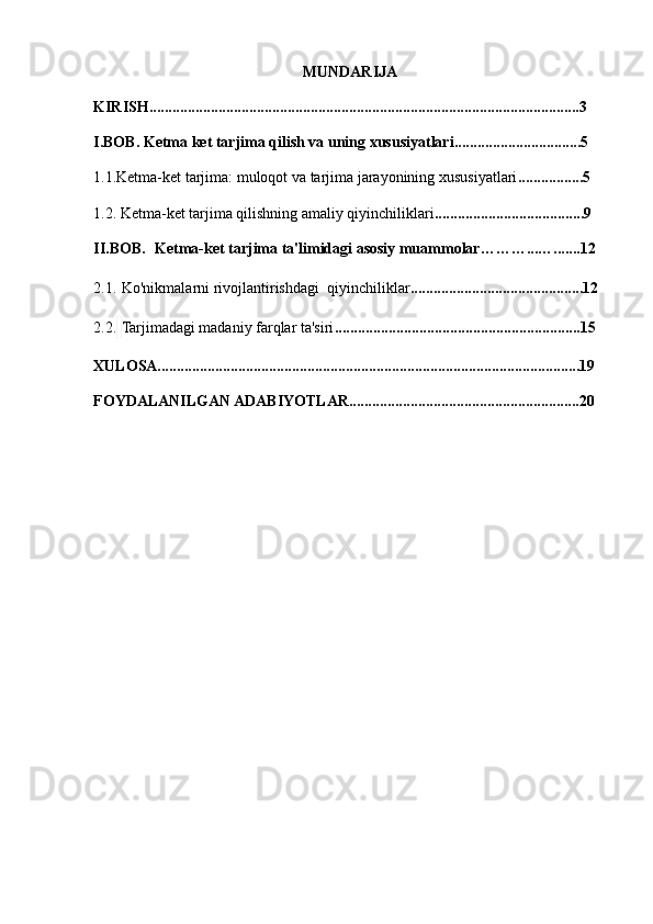 MUNDARIJA
KIRISH................................................................................................................3
I.BOB. Ketma ket tarjima qilish va uning xususiyatlari.................................5
1.1. Ketma-ket tarjima: muloqot va tarjima jarayonining xususiyatlari .................5
1.2.   Ketma-ket tarjima qilishning amaliy qiyinchiliklari .......................................9
II.BOB.     Ketma-ket tarjima ta'limidagi asosiy muammolar………...….......12
2.1.   Ko'nikmalarni  r ivojlantirishdagi   q iyinchiliklar .............................................12
2.2.   Tarjimadagi madaniy farqlar ta'siri ................................................................15
XULOSA..............................................................................................................19
FOYDALANILGAN ADABIYOTLAR............................................................20 