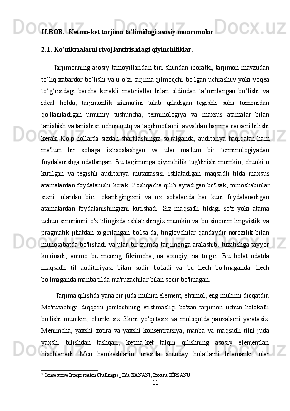 II.BOB.     Ketma-ket tarjima ta'limidagi asosiy muammolar
2.1.   Ko'nikmalarni  r ivojlantirishdagi  q iyinchiliklar .
         Tarjimonning asosiy tamoyillaridan biri shundan iboratki, tarjimon mavzudan
to‘liq xabardor bo‘lishi va u o‘zi tarjima qilmoqchi bo‘lgan uchrashuv yoki voqea
to‘g‘risidagi   barcha   kerakli   materiallar   bilan   oldindan   ta’minlangan   bo‘lishi   va
ideal   holda,   tarjimonlik   xizmatini   talab   qiladigan   tegishli   soha   tomonidan
qo'llaniladigan   umumiy   tushuncha,   terminologiya   va   maxsus   atamalar   bilan
tanishish va tanishish uchun nutq va taqdimotlarni  avvaldan hamma narsani bilishi
kerak.   Ko'p   hollarda   sizdan   sharhlashingiz   so'ralganda,   auditoriya   haqiqatan   ham
ma'lum   bir   sohaga   ixtisoslashgan   va   ular   ma'lum   bir   terminologiyadan
foydalanishga odatlangan. Bu tarjimonga qiyinchilik tug'dirishi mumkin, chunki u
kutilgan   va   tegishli   auditoriya   mutaxassisi   ishlatadigan   maqsadli   tilda   maxsus
atamalardan foydalanishi kerak. Boshqacha qilib aytadigan bo'lsak, tomoshabinlar
sizni   "ulardan   biri"   ekanligingizni   va   o'z   sohalarida   har   kuni   foydalanadigan
atamalardan   foydalanishingizni   kutishadi.   Siz   maqsadli   tildagi   so'z   yoki   atama
uchun sinonimni  o'z  tilingizda ishlatishingiz mumkin va bu sinonim  lingvistik  va
pragmatik   jihatdan   to'g'rilangan   bo'lsa-da,   tinglovchilar   qandaydir   norozilik   bilan
munosabatda  bo'lishadi  va  ular  bir  zumda  tarjimonga  aralashib,  tuzatishga  tayyor
ko'rinadi,   ammo   bu   mening   fikrimcha,   na   axloqiy,   na   to'g'ri.   Bu   holat   odatda
maqsadli   til   auditoriyasi   bilan   sodir   bo'ladi   va   bu   hech   bo'lmaganda,   hech
bo'lmaganda manba tilda ma'ruzachilar bilan sodir bo'lmagan.  4
        Tarjima qilishda yana bir juda muhim element, ehtimol, eng muhimi diqqatdir.
Ma'ruzachiga   diqqatni   jamlashning   etishmasligi   ba'zan   tarjimon   uchun   halokatli
bo'lishi   mumkin,   chunki   siz   fikrni   yo'qotasiz   va   muloqotda   pauzalarni   yaratasiz.
Menimcha,   yaxshi   xotira   va   yaxshi   konsentratsiya,   manba   va   maqsadli   tilni   juda
yaxshi   bilishdan   tashqari,   ketma-ket   talqin   qilishning   asosiy   elementlari
hisoblanadi.   Men   hamkasblarim   orasida   shunday   holatlarni   bilamanki,   ular
4
 Consecutive Interpretation Challenges_ Ilda KANANI, Roxana BÎRSANU
11 