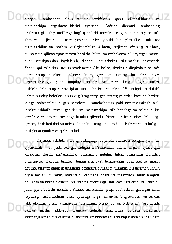 diqqatni   jamlashdan   oldin   tarjima   vazifalarini   qabul   qilmasliklarini   va
ma'ruzachiga   ergashmasliklarini   aytishadi!   Ba'zida   diqqatni   jamlashning
etishmasligi   tashqi   omillarga   bog'liq   bo'lishi   mumkin:   tinglovchilardan   juda   ko'p
shovqin,   tarjimon   tarjimon   paytida   o'zini   yaxshi   his   qilmasligi,   juda   tez
ma'ruzachilar   va   boshqa   chalg'ituvchilar.   Albatta,   tarjimon   o'zining   tajribasi,
muhokama qilinayotgan mavzu bo'yicha bilimi va muhokama qilinayotgan mavzu
bilan   tanishganidan   foydalanib,   diqqatni   jamlashning   etishmasligi   holatlarida
"bo'shliqni   to'ldirish"   uchun   javobgardir.  Aks   holda,   sizning   oldingizda   juda   ko'p
odamlarning   so'zlash   navbatini   kutayotgani   va   sizning   bu   ishni   to'g'ri
bajarmasligingiz   juda   noqulay   bo'lishi   va   sizni   ishga   olgan   tadbir
tashkilotchilarining   noroziligiga   sabab   bo'lishi   mumkin.   "Bo'shliqni   to'ldirish"
uchun bunday holatlar uchun eng keng tarqalgan strategiyalardan ba'zilari hozirgi
kunga   qadar   talqin   qilgan   narsalarni   umumlashtirish   yoki   umumlashtirish,   aql-
idrokni   ishlatib,   ravon   gapirish   va   ma'ruzachiga   etib   borishga   va   talqin   qilish
vazifangizni   davom   ettirishga   harakat   qilishdir.   Yaxshi   tarjimon   qiyinchiliklarga
qanday dosh berishni va uning oldida kutilmaganda paydo bo'lishi mumkin bo'lgan
to'siqlarga qanday chiqishni biladi. 
            Tarjimon   sifatida   sizning   oldingizga   qo'yilishi   mumkin   bo'lgan   yana   bir
qiyinchilik   -   bu   juda   tez   gapiradigan   ma'ruzachilar   uchun   tarjima   qilishingiz
kerakligi.   Garchi   ma'ruzachilar   o'zlarining   nutqlari   talqin   qilinishini   oldindan
bilishsa-da,   ularning   ba'zilari   bunga   ahamiyat   bermaydilar   yoki   boshqa   sabab,
ehtimol ular tez gapirish usullarini o'zgartira olmasligi mumkin. Bu tarjimon uchun
qiyin   bo'lishi   mumkin,   ayniqsa   u   kabinada   bo'lsa   va   ma'ruzachi   bilan   aloqada
bo'lishga va uning fikrlarini real vaqtda etkazishga juda ko'p harakat qilsa, lekin bu
juda   qiyin   bo'lishi   mumkin.  Ammo   ma'ruzachi   qisqa   vaqt   ichida   gapirgan   katta
hajmdagi   ma'lumotlarni   eslab   qolishga   to'g'ri   kelsa-da,   tinglovchilar   va   barcha
ishtirokchilar   bilan   yuzma-yuz   turishingiz   kerak   bo'lsa,   ketma-ket   tarjimonda
vaziyat   ancha   jiddiyroq.   Bunday   holatda   tarjimonga   yordam   beradigan
strategiyalardan biri eslatma olishdir va siz bunday ishlarni bajarishda chindan ham
12 