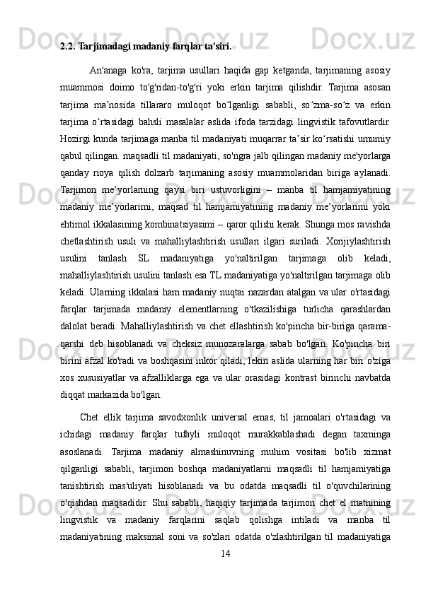 2.2.   Tarjimadagi madaniy farqlar ta'siri.
             An'anaga   ko'ra,   tarjima   usullari   haqida   gap   ketganda,   tarjimaning   asosiy
muammosi   doimo   to'g'ridan-to'g'ri   yoki   erkin   tarjima   qilishdir.   Tarjima   asosan
tarjima   ma nosida   tillararo   muloqot   bo lganligi   sababli,   so zma-so z   va   erkinʼ ʻ ʻ ʻ
tarjima   o rtasidagi   bahsli   masalalar   aslida   ifoda   tarzidagi   lingvistik   tafovutlardir.	
ʻ
Hozirgi kunda tarjimaga manba til madaniyati muqarrar ta sir ko rsatishi umumiy	
ʼ ʻ
qabul qilingan. maqsadli til madaniyati, so'ngra jalb qilingan madaniy me'yorlarga
qanday   rioya   qilish   dolzarb   tarjimaning   asosiy   muammolaridan   biriga   aylanadi.
Tarjimon   me’yorlarning   qaysi   biri   ustuvorligini   –   manba   til   hamjamiyatining
madaniy   me’yorlarimi,   maqsad   til   hamjamiyatining   madaniy   me’yorlarimi   yoki
ehtimol ikkalasining kombinatsiyasimi – qaror qilishi kerak. Shunga mos ravishda
chetlashtirish   usuli   va   mahalliylashtirish   usullari   ilgari   suriladi.   Xorijiylashtirish
usulini   tanlash   SL   madaniyatiga   yo'naltirilgan   tarjimaga   olib   keladi,
mahalliylashtirish usulini tanlash esa TL madaniyatiga yo'naltirilgan tarjimaga olib
keladi. Ularning ikkalasi ham madaniy nuqtai nazardan atalgan va ular o'rtasidagi
farqlar   tarjimada   madaniy   elementlarning   o'tkazilishiga   turlicha   qarashlardan
dalolat beradi. Mahalliylashtirish va chet  ellashtirish ko'pincha bir-biriga qarama-
qarshi   deb   hisoblanadi   va   cheksiz   munozaralarga   sabab   bo'lgan.   Ko'pincha   biri
birini afzal ko'radi va boshqasini inkor qiladi, lekin aslida ularning har biri o'ziga
xos   xususiyatlar   va   afzalliklarga   ega   va   ular   orasidagi   kontrast   birinchi   navbatda
diqqat markazida bo'lgan.
        Chet   ellik   tarjima   savodxonlik   universal   emas,   til   jamoalari   o'rtasidagi   va
ichidagi   madaniy   farqlar   tufayli   muloqot   murakkablashadi   degan   taxminga
asoslanadi.   Tarjima   madaniy   almashinuvning   muhim   vositasi   bo'lib   xizmat
qilganligi   sababli,   tarjimon   boshqa   madaniyatlarni   maqsadli   til   hamjamiyatiga
tanishtirish   mas'uliyati   hisoblanadi   va   bu   odatda   maqsadli   til   o'quvchilarining
o'qishdan   maqsadidir.   Shu   sababli,   haqiqiy   tarjimada   tarjimon   chet   el   matnining
lingvistik   va   madaniy   farqlarini   saqlab   qolishga   intiladi   va   manba   til
madaniyatining   maksimal   soni   va   so'zlari   odatda   o'zlashtirilgan   til   madaniyatiga
14 