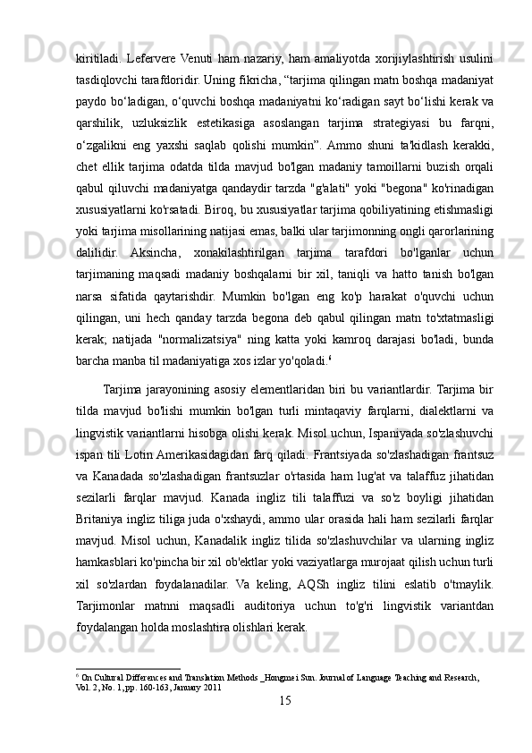 kiritiladi.   Lefervere   Venuti   ham   nazariy,   ham   amaliyotda   xorijiylashtirish   usulini
tasdiqlovchi tarafdoridir. Uning fikricha, “tarjima qilingan matn boshqa madaniyat
paydo bo‘ladigan, o‘quvchi boshqa madaniyatni ko‘radigan sayt bo‘lishi kerak va
qarshilik,   uzluksizlik   estetikasiga   asoslangan   tarjima   strategiyasi   bu   farqni,
o‘zgalikni   eng   yaxshi   saqlab   qolishi   mumkin”.  Ammo   shuni   ta'kidlash   kerakki,
chet   ellik   tarjima   odatda   tilda   mavjud   bo'lgan   madaniy   tamoillarni   buzish   orqali
qabul qiluvchi madaniyatga qandaydir tarzda "g'alati" yoki "begona" ko'rinadigan
xususiyatlarni ko'rsatadi. Biroq, bu xususiyatlar tarjima qobiliyatining etishmasligi
yoki tarjima misollarining natijasi emas, balki ular tarjimonning ongli qarorlarining
dalilidir.   Aksincha,   xonakilashtirilgan   tarjima   tarafdori   bo'lganlar   uchun
tarjimaning   maqsadi   madaniy   boshqalarni   bir   xil,   taniqli   va   hatto   tanish   bo'lgan
narsa   sifatida   qaytarishdir.   Mumkin   bo'lgan   eng   ko'p   harakat   o'quvchi   uchun
qilingan,   uni   hech   qanday   tarzda   begona   deb   qabul   qilingan   matn   to'xtatmasligi
kerak;   natijada   "normalizatsiya"   ning   katta   yoki   kamroq   darajasi   bo'ladi,   bunda
barcha manba til madaniyatiga xos izlar yo'qoladi. 6
           Tarjima   jarayonining   asosiy   elementlaridan   biri   bu   variantlardir.  Tarjima   bir
tilda   mavjud   bo'lishi   mumkin   bo'lgan   turli   mintaqaviy   farqlarni,   dialektlarni   va
lingvistik variantlarni hisobga olishi kerak. Misol uchun, Ispaniyada so'zlashuvchi
ispan   tili   Lotin  Amerikasidagidan   farq   qiladi.   Frantsiyada   so'zlashadigan   frantsuz
va   Kanadada   so'zlashadigan   frantsuzlar   o'rtasida   ham   lug'at   va   talaffuz   jihatidan
sezilarli   farqlar   mavjud.   Kanada   ingliz   tili   talaffuzi   va   so'z   boyligi   jihatidan
Britaniya ingliz tiliga juda o'xshaydi, ammo ular orasida hali ham sezilarli farqlar
mavjud.   Misol   uchun,   Kanadalik   ingliz   tilida   so'zlashuvchilar   va   ularning   ingliz
hamkasblari ko'pincha bir xil ob'ektlar yoki vaziyatlarga murojaat qilish uchun turli
xil   so'zlardan   foydalanadilar.   Va   keling,   AQSh   ingliz   tilini   eslatib   o'tmaylik.
Tarjimonlar   matnni   maqsadli   auditoriya   uchun   to'g'ri   lingvistik   variantdan
foydalangan holda moslashtira olishlari kerak.
6
 On Cultural Differences and Translation Methods _Hongmei Sun. Journal of Language Teaching and Research, 
Vol. 2, No. 1, pp. 160-163, January 2011
15 