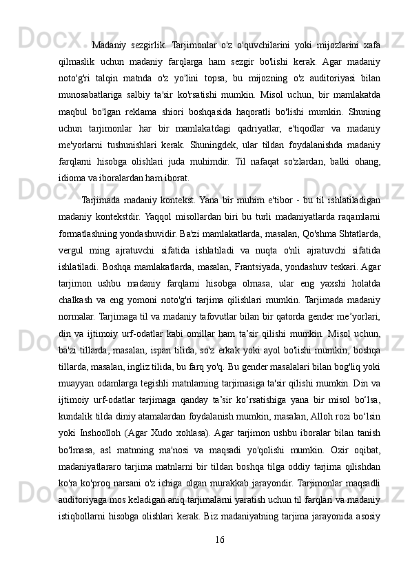               Madaniy   sezgirlik.   Tarjimonlar   o'z   o'quvchilarini   yoki   mijozlarini   xafa
qilmaslik   uchun   madaniy   farqlarga   ham   sezgir   bo'lishi   kerak.   Agar   madaniy
noto'g'ri   talqin   matnda   o'z   yo'lini   topsa,   bu   mijozning   o'z   auditoriyasi   bilan
munosabatlariga   salbiy   ta'sir   ko'rsatishi   mumkin.   Misol   uchun,   bir   mamlakatda
maqbul   bo'lgan   reklama   shiori   boshqasida   haqoratli   bo'lishi   mumkin.   Shuning
uchun   tarjimonlar   har   bir   mamlakatdagi   qadriyatlar,   e'tiqodlar   va   madaniy
me'yorlarni   tushunishlari   kerak.   Shuningdek,   ular   tildan   foydalanishda   madaniy
farqlarni   hisobga   olishlari   juda   muhimdir.   Til   nafaqat   so'zlardan,   balki   ohang,
idioma va iboralardan ham iborat.
           Tarjimada   madaniy   kontekst.  Yana   bir   muhim   e'tibor   -   bu   til   ishlatiladigan
madaniy   kontekstdir.  Yaqqol   misollardan   biri   bu   turli   madaniyatlarda   raqamlarni
formatlashning yondashuvidir. Ba'zi mamlakatlarda, masalan, Qo'shma Shtatlarda,
vergul   ming   ajratuvchi   sifatida   ishlatiladi   va   nuqta   o'nli   ajratuvchi   sifatida
ishlatiladi. Boshqa mamlakatlarda, masalan, Frantsiyada, yondashuv teskari. Agar
tarjimon   ushbu   madaniy   farqlarni   hisobga   olmasa,   ular   eng   yaxshi   holatda
chalkash   va   eng   yomoni   noto'g'ri   tarjima   qilishlari   mumkin.   Tarjimada   madaniy
normalar. Tarjimaga til va madaniy tafovutlar bilan bir qatorda gender me’yorlari,
din   va   ijtimoiy   urf-odatlar   kabi   omillar   ham   ta’sir   qilishi   mumkin.   Misol   uchun,
ba'zi   tillarda,   masalan,   ispan   tilida,   so'z   erkak  yoki   ayol   bo'lishi   mumkin,   boshqa
tillarda, masalan, ingliz tilida, bu farq yo'q. Bu gender masalalari bilan bog'liq yoki
muayyan odamlarga tegishli matnlarning tarjimasiga ta'sir qilishi mumkin. Din va
ijtimoiy   urf-odatlar   tarjimaga   qanday   ta’sir   ko‘rsatishiga   yana   bir   misol   bo‘lsa,
kundalik tilda diniy atamalardan foydalanish mumkin, masalan, Alloh rozi bo‘lsin
yoki   Inshoolloh   (Agar   Xudo   xohlasa).  Agar   tarjimon   ushbu   iboralar   bilan   tanish
bo'lmasa,   asl   matnning   ma'nosi   va   maqsadi   yo'qolishi   mumkin.   Oxir   oqibat,
madaniyatlararo   tarjima   matnlarni   bir   tildan   boshqa   tilga   oddiy   tarjima   qilishdan
ko'ra ko'proq narsani  o'z ichiga  olgan  murakkab jarayondir. Tarjimonlar  maqsadli
auditoriyaga mos keladigan aniq tarjimalarni yaratish uchun til farqlari va madaniy
istiqbollarni  hisobga  olishlari   kerak.  Biz  madaniyatning  tarjima  jarayonida  asosiy
16 