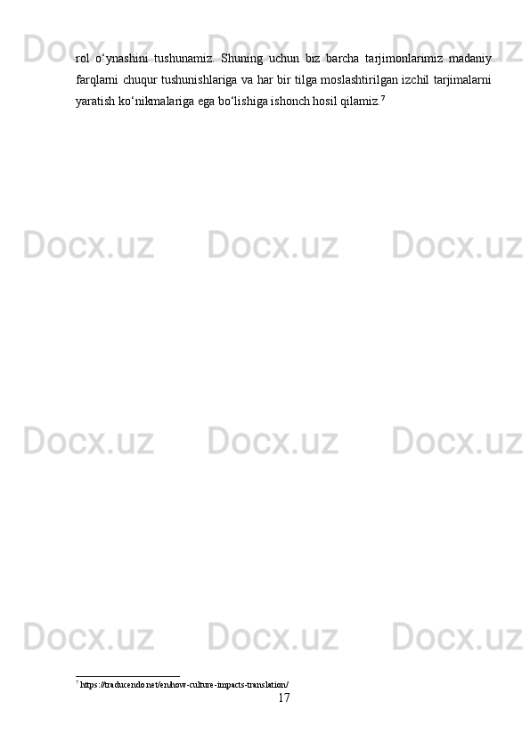 rol   o‘ynashini   tushunamiz.   Shuning   uchun   biz   barcha   tarjimonlarimiz   madaniy
farqlarni chuqur tushunishlariga va har bir tilga moslashtirilgan izchil tarjimalarni
yaratish ko‘nikmalariga ega bo‘lishiga ishonch hosil qilamiz. 7
7
 https://traducendo.net/en/how-culture-impacts-translation/
17 