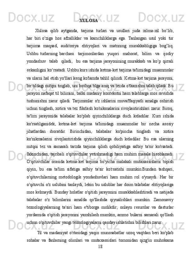                                                 XULOSA
           Xulosa   qilib   aytganda,   tarjima   turlari   va   usullari   juda   xilma-xil   bo‘lib,
har  biri o‘ziga  hos  afzalliklar  va  kamchiliklarga  ega.  Tanlangan  usul  yoki  tur
tarjiima   maqsad,   auditoriya   ehtiyojlari   va   matnning   murakkabligiga   bog’liq.
Ushbu   turlarning   barchasi     tarjimonlardan     yuqori     mahorat,     bilim     va     ijodiy
yondashuv     talab     qiladi,     bu   esa   tarjima   jarayonining   murakkab   va   ko‘p   qirrali
eekanligini ko‘rsatadi.   Ushbu kurs ishida ketma-ket tarjima ta'limidagi muammolar
va ularni hal etish yo'llari keng ko'lamda tahlil qilindi. Ketma-ket tarjima jarayoni,
bir tildagi nutqni tinglab, uni boshqa tilga aniq va tezda o'tkazishni talab qiladi. Bu
jarayon nafaqat til bilimini, balki madaniy kontekstni ham talablarga mos ravishda
tushunishni   zarur   qiladi.   Tarjimonlar   o'z   ishlarini   muvaffaqiyatli   amalga   oshirish
uchun tinglash, xotira va tez fikrlash ko'nikmalarini rivojlantirishlari zarur. Biroq,
ta'lim   jarayonida   talabalar   ko'plab   qiyinchiliklarga   duch   keladilar.   Kurs   ishida
ko'rsatilganidek,   ketma-ket   tarjima   ta'limidagi   muammolar   bir   necha   asosiy
jihatlardan   iboratdir.   Birinchidan,   talabalar   ko'pincha   tinglash   va   xotira
ko'nikmalarini   rivojlantirishda   qiyinchiliklarga   duch   keladilar.   Bu   esa   ularning
nutqni   tez   va   samarali   tarzda   tarjima   qilish   qobiliyatiga   salbiy   ta'sir   ko'rsatadi.
Ikkinchidan,   tajribali   o'qituvchilar   yetishmasligi   ham   muhim   masala   hisoblanadi.
O'qituvchilar   orasida   ketma-ket   tarjima   bo'yicha   malakali   mutaxassislarni   topish
qiyin,   bu   esa   ta'lim   sifatiga   salbiy   ta'sir   ko'rsatishi   mumkin.Bundan   tashqari,
o'qituvchilarning   metodologik   yondashuvlari   ham   muhim   rol   o'ynaydi.   Har   bir
o'qituvchi   o'z  uslubini   tanlaydi,  lekin  bu  uslublar   har   doim  talabalar  ehtiyojlariga
mos kelmaydi. Bunday  holatlar  o'qitish jarayonini  murakkablashtiradi  va natijada
talabalar   o'z   bilimlarini   amalda   qo'llashda   qiynalishlari   mumkin.   Zamonaviy
texnologiyalarning   ta'siri   ham   e'tiborga   molikdir;   onlayn   resurslar   va   dasturlar
yordamida o'qitish jarayonini yaxshilash mumkin, ammo bularni samarali qo'llash
uchun o'qituvchilar yangi texnologiyalarni qanday ishlatishni bilishlari zarur.
           Til   va   madaniyat   o'rtasidagi   yaqin   munosabatlar   uzoq   vaqtdan   beri   ko'plab
sohalar   va   fanlarning   olimlari   va   mutaxassislari   tomonidan   qizg'in   muhokama
18 