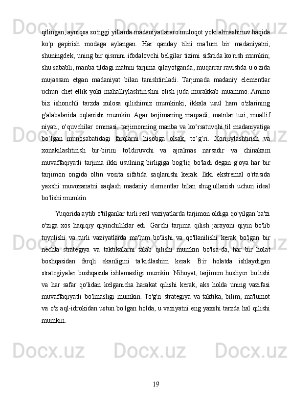 qilingan, ayniqsa so'nggi yillarda madaniyatlararo muloqot yoki almashinuv haqida
ko'p   gapirish   modaga   aylangan.   Har   qanday   tilni   ma'lum   bir   madaniyatni,
shuningdek, uning bir qismini ifodalovchi belgilar tizimi sifatida ko'rish mumkin;
shu sababli, manba tildagi matnni tarjima qilayotganda, muqarrar ravishda u o'zida
mujassam   etgan   madaniyat   bilan   tanishtiriladi.   Tarjimada   madaniy   elementlar
uchun   chet   ellik   yoki   mahalliylashtirishni   olish   juda   murakkab   muammo.  Ammo
biz   ishonchli   tarzda   xulosa   qilishimiz   mumkinki,   ikkala   usul   ham   o'zlarining
g'alabalarida   oqlanishi   mumkin.  Agar   tarjimaning   maqsadi,   matnlar   turi,   muallif
niyati,  o‘quvchilar  ommasi,  tarjimonning  manba  va  ko‘rsatuvchi  til   madaniyatiga
bo‘lgan   munosabatidagi   farqlarni   hisobga   olsak,   to‘g‘ri.   Xorijiylashtirish   va
xonakilashtirish   bir-birini   to'ldiruvchi   va   ajralmas   narsadir   va   chinakam
muvaffaqiyatli   tarjima   ikki   usulning   birligiga   bog'liq   bo'ladi   degan   g'oya   har   bir
tarjimon   ongida   oltin   vosita   sifatida   saqlanishi   kerak.   Ikki   ekstremal   o'rtasida
yaxshi   muvozanatni   saqlash   madaniy   elementlar   bilan   shug'ullanish   uchun   ideal
bo'lishi mumkin.
        Yuqorida aytib o'tilganlar turli real vaziyatlarda tarjimon oldiga qo'yilgan ba'zi
o'ziga   xos   haqiqiy   qiyinchiliklar   edi.   Garchi   tarjima   qilish   jarayoni   qiyin   bo'lib
tuyulishi   va   turli   vaziyatlarda   ma'lum   bo'lishi   va   qo'llanilishi   kerak   bo'lgan   bir
nechta   strategiya   va   taktikalarni   talab   qilishi   mumkin   bo'lsa-da,   har   bir   holat
boshqasidan   farqli   ekanligini   ta'kidlashim   kerak.   Bir   holatda   ishlaydigan
strategiyalar   boshqasida   ishlamasligi   mumkin.   Nihoyat,   tarjimon   hushyor   bo'lishi
va   har   safar   qo'lidan   kelganicha   harakat   qilishi   kerak,   aks   holda   uning   vazifasi
muvaffaqiyatli   bo'lmasligi   mumkin.   To'g'ri   strategiya   va   taktika,   bilim,   ma'lumot
va o'z aql-idrokidan ustun bo'lgan holda, u vaziyatni eng yaxshi tarzda hal qilishi
mumkin.
19 