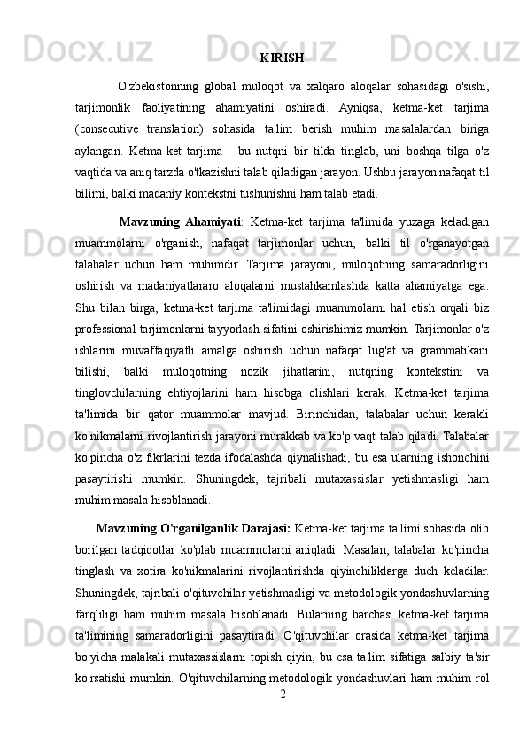 KIRISH
              O'zbekistonning   global   muloqot   va   xalqaro   aloqalar   sohasidagi   o'sishi,
tarjimonlik   faoliyatining   ahamiyatini   oshiradi.   Ayniqsa,   ketma-ket   tarjima
(consecutive   translation)   sohasida   ta'lim   berish   muhim   masalalardan   biriga
aylangan.   Ketma-ket   tarjima   -   bu   nutqni   bir   tilda   tinglab,   uni   boshqa   tilga   o'z
vaqtida va aniq tarzda o'tkazishni talab qiladigan jarayon. Ushbu jarayon nafaqat til
bilimi, balki madaniy kontekstni tushunishni ham talab etadi.
              Mavzuning   Ahamiyati :   Ketma-ket   tarjima   ta'limida   yuzaga   keladigan
muammolarni   o'rganish,   nafaqat   tarjimonlar   uchun,   balki   til   o'rganayotgan
talabalar   uchun   ham   muhimdir.   Tarjima   jarayoni,   muloqotning   samaradorligini
oshirish   va   madaniyatlararo   aloqalarni   mustahkamlashda   katta   ahamiyatga   ega.
Shu   bilan   birga,   ketma-ket   tarjima   ta'limidagi   muammolarni   hal   etish   orqali   biz
professional tarjimonlarni tayyorlash sifatini oshirishimiz mumkin. Tarjimonlar o'z
ishlarini   muvaffaqiyatli   amalga   oshirish   uchun   nafaqat   lug'at   va   grammatikani
bilishi,   balki   muloqotning   nozik   jihatlarini,   nutqning   kontekstini   va
tinglovchilarning   ehtiyojlarini   ham   hisobga   olishlari   kerak.   Ketma-ket   tarjima
ta'limida   bir   qator   muammolar   mavjud.   Birinchidan,   talabalar   uchun   kerakli
ko'nikmalarni rivojlantirish jarayoni murakkab va ko'p vaqt talab qiladi. Talabalar
ko'pincha   o'z   fikrlarini   tezda   ifodalashda   qiynalishadi,   bu  esa   ularning   ishonchini
pasaytirishi   mumkin.   Shuningdek,   tajribali   mutaxassislar   yetishmasligi   ham
muhim masala hisoblanadi. 
        Mavzuning O'rganilganlik Darajasi:  Ketma-ket tarjima ta'limi sohasida olib
borilgan   tadqiqotlar   ko'plab   muammolarni   aniqladi.   Masalan,   talabalar   ko'pincha
tinglash   va   xotira   ko'nikmalarini   rivojlantirishda   qiyinchiliklarga   duch   keladilar.
Shuningdek, tajribali o'qituvchilar yetishmasligi va metodologik yondashuvlarning
farqliligi   ham   muhim   masala   hisoblanadi.   Bularning   barchasi   ketma-ket   tarjima
ta'limining   samaradorligini   pasaytiradi.   O'qituvchilar   orasida   ketma-ket   tarjima
bo'yicha   malakali   mutaxassislarni   topish   qiyin,   bu   esa   ta'lim   sifatiga   salbiy   ta'sir
ko'rsatishi  mumkin. O'qituvchilarning metodologik yondashuvlari ham muhim rol
2 