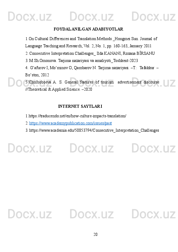                            FOYDALANILGAN ADABIYOTLAR
1.On Cultural Differences and Translation Methods _Hongmei Sun. Journal of 
Language Teaching and Research, Vol. 2, No. 1, pp. 160-163, January 2011
2.   Consecutive Interpretation Challenges_ Ilda KANANI, Roxana BÎRSANU
3.   M.Sh.Omonova. Tarjima nazariyasi va amaliyoti_Toshkent-2023
4.   G‘afurov I, Mo‘minov O, Qambarov N. Tarjima nazariyasi. –T.:  Tafakkur  –
Bo‘ston, 2012
5.Kholboboeva  A.  S.  General  features  of  tourism    advertisement  discourse 
//Theoretical & Applied Science. –2020
                               INTERNET SAYTLARI
1.https://traducendo.net/en/how-culture-impacts-translation/
2.   https://www.academypublication.com/issues/past
3.   https://www.academia.edu/50853794/Consecutive_Interpretation_Challenges
                    
20 
